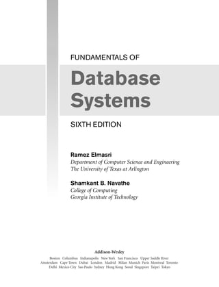 FUNDAMENTALS OF
Database
Systems
SIXTH EDITION
Ramez Elmasri
Department of Computer Science and Engineering
The University of Texas at Arlington
Shamkant B. Navathe
College of Computing
Georgia Institute of Technology
Addison-Wesley
Boston Columbus Indianapolis New York San Francisco Upper Saddle River
Amsterdam Cape Town Dubai London Madrid Milan Munich Paris Montreal Toronto
Delhi Mexico City Sao Paulo Sydney Hong Kong Seoul Singapore Taipei Tokyo
 
