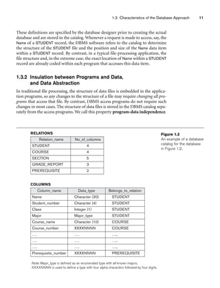 Relation_name No_of_columns
STUDENT 4
COURSE 4
SECTION 5
GRADE_REPORT 3
PREREQUISITE 2
Column_name Data_type Belongs_to_relation
Name Character (30) STUDENT
Student_number Character (4) STUDENT
Class Integer (1) STUDENT
Major Major_type STUDENT
Course_name Character (10) COURSE
Course_number XXXXNNNN COURSE
…. …. …..
…. …. …..
…. …. …..
Prerequisite_number XXXXNNNN PREREQUISITE
RELATIONS
COLUMNS
1.3 Characteristics of the Database Approach 11
Figure 1.3
An example of a database
catalog for the database
in Figure 1.2.
Note: Major_type is defined as an enumerated type with all known majors.
XXXXNNNN is used to define a type with four alpha characters followed by four digits.
These definitions are specified by the database designer prior to creating the actual
database and are stored in the catalog. Whenever a request is made to access, say, the
Name of a STUDENT record, the DBMS software refers to the catalog to determine
the structure of the STUDENT file and the position and size of the Name data item
within a STUDENT record. By contrast, in a typical file-processing application, the
file structure and, in the extreme case, the exact location of Name within a STUDENT
record are already coded within each program that accesses this data item.
1.3.2 Insulation between Programs and Data,
and Data Abstraction
In traditional file processing, the structure of data files is embedded in the applica-
tion programs, so any changes to the structure of a file may require changing all pro-
grams that access that file. By contrast, DBMS access programs do not require such
changes in most cases. The structure of data files is stored in the DBMS catalog sepa-
rately from the access programs. We call this property program-data independence.
 