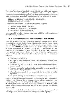 11.2 Object-Relational Features: Object Database Extensions to SQL 375
Two types of functions can be defined: internal SQL and external. Internal functions
are written in the extended PSM language of SQL (see Chapter 13). External func-
tions are written in a host language, with only their signature (interface) appearing
in the UDT definition. An external function definition can be declared as follows:
DECLARE EXTERNAL FUNCTION_NAME SIGNATURE
LANGUAGE LANGUAGE_NAME;
Attributes and functions in UDTs are divided into three categories:
■ PUBLIC (visible at the UDT interface)
■ PRIVATE (not visible at the UDT interface)
■ PROTECTED (visible only to subtypes)
It is also possible to define virtual attributes as part of UDTs, which are computed
and updated using functions.
11.2.5 Specifying Inheritance and Overloading of Functions
Recall that we already discussed many of the principles of inheritance in Section
11.1.5. SQL has rules for dealing with type inheritance (specified via the UNDER
keyword). In general, both attributes and instance methods (operations) are inher-
ited. The phrase NOT FINAL must be included in a UDT if subtypes are allowed to
be created under that UDT (see Figure 11.4(a) and (b), where PERSON_TYPE,
STUDENT_TYPE, and EMPLOYEE_TYPE are declared to be NOT FINAL). Associated
with type inheritance are the rules for overloading of function implementations
and for resolution of function names. These inheritance rules can be summarized
as follows:
■ All attributes are inherited.
■ The order of supertypes in the UNDER clause determines the inheritance
hierarchy.
■ An instance of a subtype can be used in every context in which a supertype
instance is used.
■ A subtype can redefine any function that is defined in its supertype, with the
restriction that the signature be the same.
■ When a function is called, the best match is selected based on the types of all
arguments.
■ For dynamic linking, the runtime types of parameters is considered.
Consider the following examples to illustrate type inheritance, which are illustrated
in Figure 11.4(c). Suppose that we want to create two subtypes of PERSON_TYPE:
EMPLOYEE_TYPE and STUDENT_TYPE. In addition, we also create a subtype
MANAGER_TYPE that inherits all the attributes (and methods) of EMPLOYEE_TYPE
but has an additional attribute DEPT_MANAGED. These subtypes are shown in
Figure 11.4(c).
In general, we specify the local attributes and any additional specific methods for
the subtype, which inherits the attributes and operations of its supertype.
 
