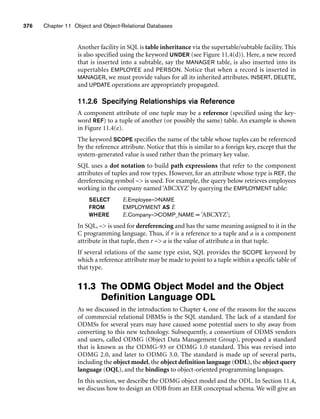 376 Chapter 11 Object and Object-Relational Databases
Another facility in SQL is table inheritance via the supertable/subtable facility. This
is also specified using the keyword UNDER (see Figure 11.4(d)). Here, a new record
that is inserted into a subtable, say the MANAGER table, is also inserted into its
supertables EMPLOYEE and PERSON. Notice that when a record is inserted in
MANAGER, we must provide values for all its inherited attributes. INSERT, DELETE,
and UPDATE operations are appropriately propagated.
11.2.6 Specifying Relationships via Reference
A component attribute of one tuple may be a reference (specified using the key-
word REF) to a tuple of another (or possibly the same) table. An example is shown
in Figure 11.4(e).
The keyword SCOPE specifies the name of the table whose tuples can be referenced
by the reference attribute. Notice that this is similar to a foreign key, except that the
system-generated value is used rather than the primary key value.
SQL uses a dot notation to build path expressions that refer to the component
attributes of tuples and row types. However, for an attribute whose type is REF, the
dereferencing symbol – is used. For example, the query below retrieves employees
working in the company named ‘ABCXYZ’ by querying the EMPLOYMENT table:
SELECT E.Employee–NAME
FROM EMPLOYMENT AS E
WHERE E.Company–COMP_NAME = ‘ABCXYZ’;
In SQL, – is used for dereferencing and has the same meaning assigned to it in the
C programming language. Thus, if r is a reference to a tuple and a is a component
attribute in that tuple, then r – a is the value of attribute a in that tuple.
If several relations of the same type exist, SQL provides the SCOPE keyword by
which a reference attribute may be made to point to a tuple within a specific table of
that type.
11.3 The ODMG Object Model and the Object
Definition Language ODL
As we discussed in the introduction to Chapter 4, one of the reasons for the success
of commercial relational DBMSs is the SQL standard. The lack of a standard for
ODMSs for several years may have caused some potential users to shy away from
converting to this new technology. Subsequently, a consortium of ODMS vendors
and users, called ODMG (Object Data Management Group), proposed a standard
that is known as the ODMG-93 or ODMG 1.0 standard. This was revised into
ODMG 2.0, and later to ODMG 3.0. The standard is made up of several parts,
including the object model, the object definition language (ODL), the object query
language (OQL), and the bindings to object-oriented programming languages.
In this section, we describe the ODMG object model and the ODL. In Section 11.4,
we discuss how to design an ODB from an EER conceptual schema. We will give an
 