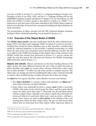 11.3 The ODMG Object Model and the Object Definition Language ODL 377
overview of OQL in Section 11.5, and the C++ language binding in Section 11.6.
Examples of how to use ODL, OQL, and the C++ language binding will use the
UNIVERSITY database example introduced in Chapter 8. In our description, we will
follow the ODMG 3.0 object model as described in Cattell et al. (2000).21 It is
important to note that many of the ideas embodied in the ODMG object model are
based on two decades of research into conceptual modeling and object databases by
many researchers.
The incorporation of object concepts into the SQL relational database standard,
leading to object-relational technology, was presented in Section 11.2.
11.3.1 Overview of the Object Model of ODMG
The ODMG object model is the data model upon which the object definition lan-
guage (ODL) and object query language (OQL) are based. It is meant to provide a
standard data model for object databases, just as SQL describes a standard data
model for relational databases. It also provides a standard terminology in a field
where the same terms were sometimes used to describe different concepts. We will
try to adhere to the ODMG terminology in this chapter. Many of the concepts in the
ODMG model have already been discussed in Section 11.1, and we assume the
reader has read this section. We will point out whenever the ODMG terminology
differs from that used in Section 11.1.
Objects and Literals. Objects and literals are the basic building blocks of the
object model. The main difference between the two is that an object has both an
object identifier and a state (or current value), whereas a literal has a value (state)
but no object identifier.22 In either case, the value can have a complex structure. The
object state can change over time by modifying the object value. A literal is basically
a constant value, possibly having a complex structure, but it does not change.
An object has five aspects: identifier, name, lifetime, structure, and creation.
1. The object identifier is a unique system-wide identifier (or Object_id).23
Every object must have an object identifier.
2. Some objects may optionally be given a unique name within a particular
ODMS—this name can be used to locate the object, and the system should
return the object given that name.24 Obviously, not all individual objects
will have unique names. Typically, a few objects, mainly those that hold col-
lections of objects of a particular object type—such as extents—will have a
name. These names are used as entry points to the database; that is, by
locating these objects by their unique name, the user can then locate other
objects that are referenced from these objects. Other important objects in
21The earlier versions of the object model were published in 1993 and 1997.
22We will use the terms value and state interchangeably here.
23This corresponds to the OID of Section 11.1.2.
24This corresponds to the naming mechanism for persistence, described in Section 11.1.4.
 