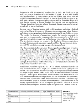 12 Chapter 1 Databases and Database Users
For example, a file access program may be written in such a way that it can access
only STUDENT records of the structure shown in Figure 1.4. If we want to add
another piece of data to each STUDENT record, say the Birth_date, such a program
will no longer work and must be changed. By contrast, in a DBMS environment, we
only need to change the description of STUDENT records in the catalog (Figure 1.3)
to reflect the inclusion of the new data item Birth_date; no programs are changed.
The next time a DBMS program refers to the catalog, the new structure of STUDENT
records will be accessed and used.
In some types of database systems, such as object-oriented and object-relational
systems (see Chapter 11), users can define operations on data as part of the database
definitions. An operation (also called a function or method) is specified in two parts.
The interface (or signature) of an operation includes the operation name and the
data types of its arguments (or parameters). The implementation (or method) of the
operation is specified separately and can be changed without affecting the interface.
User application programs can operate on the data by invoking these operations
through their names and arguments, regardless of how the operations are imple-
mented. This may be termed program-operation independence.
The characteristic that allows program-data independence and program-operation
independence is called data abstraction. A DBMS provides users with a conceptual
representation of data that does not include many of the details of how the data is
stored or how the operations are implemented. Informally, a data model is a type of
data abstraction that is used to provide this conceptual representation. The data
model uses logical concepts, such as objects, their properties, and their interrela-
tionships, that may be easier for most users to understand than computer storage
concepts. Hence, the data model hides storage and implementation details that are
not of interest to most database users.
For example, reconsider Figures 1.2 and 1.3. The internal implementation of a file
may be defined by its record length—the number of characters (bytes) in each
record—and each data item may be specified by its starting byte within a record and
its length in bytes. The STUDENT record would thus be represented as shown in
Figure 1.4. But a typical database user is not concerned with the location of each
data item within a record or its length; rather, the user is concerned that when a ref-
erence is made to Name of STUDENT, the correct value is returned. A conceptual rep-
resentation of the STUDENT records is shown in Figure 1.2. Many other details of file
storage organization—such as the access paths specified on a file—can be hidden
from database users by the DBMS; we discuss storage details in Chapters 17 and 18.
Data Item Name Starting Position in Record Length in Characters (bytes)
Name 1 30
Student_number 31 4
Class 35 1
Major 36 4
Figure 1.4
Internal storage format
for a STUDENT
record, based on the
database catalog in
Figure 1.3.
 