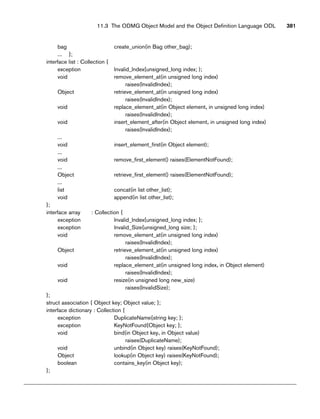 bag create_union(in Bag other_bag);
... };
interface list : Collection {
exception lnvalid_lndex{unsigned_long index; );
void remove_element_at(in unsigned long index)
raises(lnvalidlndex);
Object retrieve_element_at(in unsigned long index)
raises(lnvalidlndex);
void replace_element_at(in Object element, in unsigned long index)
raises(lnvalidlndex);
void insert_element_after(in Object element, in unsigned long index)
raises(lnvalidlndex);
...
void insert_element_first(in Object element);
...
void remove_first_element() raises(ElementNotFound);
...
Object retrieve_first_element() raises(ElementNotFound);
...
list concat(in list other_list);
void append(in list other_list);
};
interface array : Collection {
exception lnvalid_lndex{unsigned_long index; };
exception lnvalid_Size{unsigned_long size; };
void remove_element_at(in unsigned long index)
raises(InvalidIndex);
Object retrieve_element_at(in unsigned long index)
raises(InvalidIndex);
void replace_element_at(in unsigned long index, in Object element)
raises(InvalidIndex);
void resize(in unsigned long new_size)
raises(InvalidSize);
};
struct association { Object key; Object value; };
interface dictionary : Collection {
exception DuplicateName{string key; };
exception KeyNotFound{Object key; };
void bind(in Object key, in Object value)
raises(DuplicateName);
void unbind(in Object key) raises(KeyNotFound);
Object lookup(in Object key) raises(KeyNotFound);
boolean contains_key(in Object key);
};
11.3 The ODMG Object Model and the Object Definition Language ODL 381
 