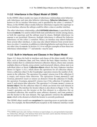 11.3 The ODMG Object Model and the Object Definition Language ODL 383
11.3.2 Inheritance in the Object Model of ODMG
In the ODMG object model, two types of inheritance relationships exist: behavior-
only inheritance and state plus behavior inheritance. Behavior inheritance is also
known as ISA or interface inheritance, and is specified by the colon (:) notation.30
Hence, in the ODMG object model, behavior inheritance requires the supertype to
be an interface, whereas the subtype could be either a class or another interface.
The other inheritance relationship, called EXTENDS inheritance, is specified by the
keyword extends. It is used to inherit both state and behavior strictly among classes,
so both the supertype and the subtype must be classes. Multiple inheritance via
extends is not permitted. However, multiple inheritance is allowed for behavior
inheritance via the colon (:) notation. Hence, an interface may inherit behavior
from several other interfaces. A class may also inherit behavior from several inter-
faces via colon (:) notation, in addition to inheriting behavior and state from at most
one other class via extends. In Section 11.3.4 we will give examples of how these two
inheritance relationships—“:” and extends—may be used.
11.3.3 Built-in Interfaces and Classes in the Object Model
Figure 11.5 shows the built-in interfaces and classes of the object model. All inter-
faces, such as Collection, Date, and Time, inherit the basic Object interface. In the
object model, there is a distinction between collection objects, whose state contains
multiple objects or literals, versus atomic (and structured) objects, whose state is an
individual object or literal. Collection objects inherit the basic Collection interface
shown in Figure 11.5(c), which shows the operations for all collection objects.
Given a collection object O, the O.cardinality() operation returns the number of ele-
ments in the collection. The operation O.is_empty() returns true if the collection O
is empty, and returns false otherwise. The operations O.insert_element(E) and
O.remove_element(E) insert or remove an element E from the collection O. Finally,
the operation O.contains_element(E) returns true if the collection O includes ele-
ment E, and returns false otherwise. The operation I = O.create_iterator() creates an
iterator object I for the collection object O, which can iterate over each element in
the collection. The interface for iterator objects is also shown in Figure 11.5(c). The
I.reset() operation sets the iterator at the first element in a collection (for an
unordered collection, this would be some arbitrary element), and I.next_position()
sets the iterator to the next element. The I.get_element() retrieves the current ele-
ment, which is the element at which the iterator is currently positioned.
The ODMG object model uses exceptions for reporting errors or particular condi-
tions. For example, the ElementNotFound exception in the Collection interface would
30The ODMG report also calls interface inheritance as type/subtype, is-a, and generalization/specializa-
tion relationships, although, in the literature these terms have been used to describe inheritance of both
state and operations (see Chapter 8 and Section 11.1).
 