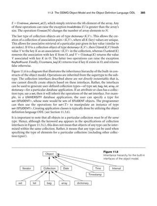 11.3 The ODMG Object Model and the Object Definition Language ODL 385
E = O.retrieve_element_at(I), which simply retrieves the ith element of the array. Any
of these operations can raise the exception InvalidIndex if I is greater than the array’s
size. The operation O.resize(N) changes the number of array elements to N.
The last type of collection objects are of type dictionaryK,V. This allows the cre-
ation of a collection of association pairs K,V, where all K (key) values are unique.
This allows for associative retrieval of a particular pair given its key value (similar to
an index). If O is a collection object of type dictionaryK,V, then O.bind(K,V) binds
value V to the key K as an association K,V in the collection, whereas O.unbind(K)
removes the association with key K from O, and V = O.lookup(K) returns the value
V associated with key K in O. The latter two operations can raise the exception
KeyNotFound. Finally, O.contains_key(K) returns true if key K exists in O, and returns
false otherwise.
Figure 11.6 is a diagram that illustrates the inheritance hierarchy of the built-in con-
structs of the object model. Operations are inherited from the supertype to the sub-
type. The collection interfaces described above are not directly instantiable; that is,
one cannot directly create objects based on these interfaces. Rather, the interfaces
can be used to generate user-defined collection types—of type set, bag, list, array, or
dictionary—for a particular database application. If an attribute or class has a collec-
tion type, say a set, then it will inherit the operations of the set interface. For exam-
ple, in a UNIVERSITY database application, the user can specify a type for
setSTUDENT, whose state would be sets of STUDENT objects. The programmer
can then use the operations for setT to manipulate an instance of type
setSTUDENT. Creating application classes is typically done by utilizing the object
definition language ODL (see Section 11.3.6).
It is important to note that all objects in a particular collection must be of the same
type. Hence, although the keyword any appears in the specifications of collection
interfaces in Figure 11.5(c), this does not mean that objects of any type can be inter-
mixed within the same collection. Rather, it means that any type can be used when
specifying the type of elements for a particular collection (including other collec-
tion types!).
Collection
Object
Iterator Date Interval
Time
set list bag dictionary
Timestamp
array
Figure 11.6
Inheritance hierarchy for the built-in
interfaces of the object model.
 