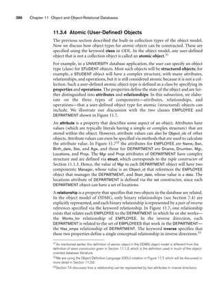 386 Chapter 11 Object and Object-Relational Databases
11.3.4 Atomic (User-Defined) Objects
The previous section described the built-in collection types of the object model.
Now we discuss how object types for atomic objects can be constructed. These are
specified using the keyword class in ODL. In the object model, any user-defined
object that is not a collection object is called an atomic object.31
For example, in a UNIVERSITY database application, the user can specify an object
type (class) for STUDENT objects. Most such objects will be structured objects; for
example, a STUDENT object will have a complex structure, with many attributes,
relationships, and operations, but it is still considered atomic because it is not a col-
lection. Such a user-defined atomic object type is defined as a class by specifying its
properties and operations. The properties define the state of the object and are fur-
ther distinguished into attributes and relationships. In this subsection, we elabo-
rate on the three types of components—attributes, relationships, and
operations—that a user-defined object type for atomic (structured) objects can
include. We illustrate our discussion with the two classes EMPLOYEE and
DEPARTMENT shown in Figure 11.7.
An attribute is a property that describes some aspect of an object. Attributes have
values (which are typically literals having a simple or complex structure) that are
stored within the object. However, attribute values can also be Object_ids of other
objects. Attribute values can even be specified via methods that are used to calculate
the attribute value. In Figure 11.732 the attributes for EMPLOYEE are Name, Ssn,
Birth_date, Sex, and Age, and those for DEPARTMENT are Dname, Dnumber, Mgr,
Locations, and Projs. The Mgr and Projs attributes of DEPARTMENT have complex
structure and are defined via struct, which corresponds to the tuple constructor of
Section 11.1.3. Hence, the value of Mgr in each DEPARTMENT object will have two
components: Manager, whose value is an Object_id that references the EMPLOYEE
object that manages the DEPARTMENT, and Start_date, whose value is a date. The
locations attribute of DEPARTMENT is defined via the set constructor, since each
DEPARTMENT object can have a set of locations.
A relationship is a property that specifies that two objects in the database are related.
In the object model of ODMG, only binary relationships (see Section 7.4) are
explicitly represented, and each binary relationship is represented by a pair of inverse
references specified via the keyword relationship. In Figure 11.7, one relationship
exists that relates each EMPLOYEE to the DEPARTMENT in which he or she works—
the Works_for relationship of EMPLOYEE. In the inverse direction, each
DEPARTMENT is related to the set of EMPLOYEES that work in the DEPARTMENT—
the Has_emps relationship of DEPARTMENT. The keyword inverse specifies that
these two properties define a single conceptual relationship in inverse directions.33
31As mentioned earlier, this definition of atomic object in the ODMG object model is different from the
definition of atom constructor given in Section 11.1.3, which is the definition used in much of the object-
oriented database literature.
32We are using the Object Definition Language (ODL) notation in Figure 11.7, which will be discussed in
more detail in Section 11.3.6.
33Section 7.4 discusses how a relationship can be represented by two attributes in inverse directions.
 