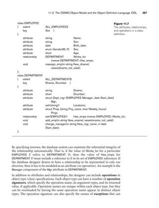 11.3 The ODMG Object Model and the Object Definition Language ODL 387
Figure 11.7
The attributes, relationships,
and operations in a class
definition.
By specifying inverses, the database system can maintain the referential integrity of
the relationship automatically. That is, if the value of Works_for for a particular
EMPLOYEE E refers to DEPARTMENT D, then the value of Has_emps for
DEPARTMENT D must include a reference to E in its set of EMPLOYEE references. If
the database designer desires to have a relationship to be represented in only one
direction, then it has to be modeled as an attribute (or operation). An example is the
Manager component of the Mgr attribute in DEPARTMENT.
In addition to attributes and relationships, the designer can include operations in
object type (class) specifications. Each object type can have a number of operation
signatures, which specify the operation name, its argument types, and its returned
value, if applicable. Operation names are unique within each object type, but they
can be overloaded by having the same operation name appear in distinct object
types. The operation signature can also specify the names of exceptions that can
class EMPLOYEE
( extent ALL_EMPLOYEES
key Ssn )
{
attribute string Name;
attribute string Ssn;
attribute date Birth_date;
attribute enum Gender{M, F} Sex;
attribute short Age;
relationship DEPARTMENT Works_for
inverse DEPARTMENT::Has_emps;
void reassign_emp(in string New_dname)
raises(dname_not_valid);
};
class DEPARTMENT
( extent ALL_DEPARTMENTS
key Dname, Dnumber )
{
attribute string Dname;
attribute short Dnumber;
attribute struct Dept_mgr {EMPLOYEE Manager, date Start_date}
Mgr;
attribute setstring Locations;
attribute struct Projs {string Proj_name, time Weekly_hours)
Projs;
relationship setEMPLOYEE Has_emps inverse EMPLOYEE::Works_for;
void add_emp(in string New_ename) raises(ename_not_valid);
void change_manager(in string New_mgr_name; in date
Start_date);
};
 