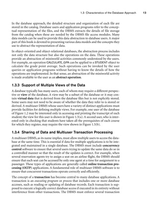 1.3 Characteristics of the Database Approach 13
In the database approach, the detailed structure and organization of each file are
stored in the catalog. Database users and application programs refer to the concep-
tual representation of the files, and the DBMS extracts the details of file storage
from the catalog when these are needed by the DBMS file access modules. Many
data models can be used to provide this data abstraction to database users. A major
part of this book is devoted to presenting various data models and the concepts they
use to abstract the representation of data.
In object-oriented and object-relational databases, the abstraction process includes
not only the data structure but also the operations on the data. These operations
provide an abstraction of miniworld activities commonly understood by the users.
For example, an operation CALCULATE_GPA can be applied to a STUDENT object to
calculate the grade point average. Such operations can be invoked by the user
queries or application programs without having to know the details of how the
operations are implemented. In that sense, an abstraction of the miniworld activity
is made available to the user as an abstract operation.
1.3.3 Support of Multiple Views of the Data
A database typically has many users, each of whom may require a different perspec-
tive or view of the database. A view may be a subset of the database or it may con-
tain virtual data that is derived from the database files but is not explicitly stored.
Some users may not need to be aware of whether the data they refer to is stored or
derived. A multiuser DBMS whose users have a variety of distinct applications must
provide facilities for defining multiple views. For example, one user of the database
of Figure 1.2 may be interested only in accessing and printing the transcript of each
student; the view for this user is shown in Figure 1.5(a). A second user, who is inter-
ested only in checking that students have taken all the prerequisites of each course
for which they register, may require the view shown in Figure 1.5(b).
1.3.4 Sharing of Data and Multiuser Transaction Processing
A multiuser DBMS, as its name implies, must allow multiple users to access the data-
base at the same time. This is essential if data for multiple applications is to be inte-
grated and maintained in a single database. The DBMS must include concurrency
control software to ensure that several users trying to update the same data do so in
a controlled manner so that the result of the updates is correct. For example, when
several reservation agents try to assign a seat on an airline flight, the DBMS should
ensure that each seat can be accessed by only one agent at a time for assignment to a
passenger. These types of applications are generally called online transaction pro-
cessing (OLTP) applications. A fundamental role of multiuser DBMS software is to
ensure that concurrent transactions operate correctly and efficiently.
The concept of a transaction has become central to many database applications. A
transaction is an executing program or process that includes one or more database
accesses, such as reading or updating of database records. Each transaction is sup-
posed to execute a logically correct database access if executed in its entirety without
interference from other transactions. The DBMS must enforce several transaction
 