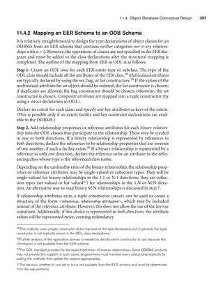 11.4 Object Database Conceptual Design 397
11.4.2 Mapping an EER Schema to an ODB Schema
It is relatively straightforward to design the type declarations of object classes for an
ODBMS from an EER schema that contains neither categories nor n-ary relation-
ships with n  2. However, the operations of classes are not specified in the EER dia-
gram and must be added to the class declarations after the structural mapping is
completed. The outline of the mapping from EER to ODL is as follows:
Step 1. Create an ODL class for each EER entity type or subclass. The type of the
ODL class should include all the attributes of the EER class.38 Multivalued attributes
are typically declared by using the set, bag, or list constructors.39 If the values of the
multivalued attribute for an object should be ordered, the list constructor is chosen;
if duplicates are allowed, the bag constructor should be chosen; otherwise, the set
constructor is chosen. Composite attributes are mapped into a tuple constructor (by
using a struct declaration in ODL).
Declare an extent for each class, and specify any key attributes as keys of the extent.
(This is possible only if an extent facility and key constraint declarations are avail-
able in the ODBMS.)
Step 2. Add relationship properties or reference attributes for each binary relation-
ship into the ODL classes that participate in the relationship. These may be created
in one or both directions. If a binary relationship is represented by references in
both directions, declare the references to be relationship properties that are inverses
of one another, if such a facility exists.40 If a binary relationship is represented by a
reference in only one direction, declare the reference to be an attribute in the refer-
encing class whose type is the referenced class name.
Depending on the cardinality ratio of the binary relationship, the relationship prop-
erties or reference attributes may be single-valued or collection types. They will be
single-valued for binary relationships in the 1:1 or N:1 directions; they are collec-
tion types (set-valued or list-valued41) for relationships in the 1:N or M:N direc-
tion. An alternative way to map binary M:N relationships is discussed in step 7.
If relationship attributes exist, a tuple constructor (struct) can be used to create a
structure of the form reference, relationship attributes, which may be included
instead of the reference attribute. However, this does not allow the use of the inverse
constraint. Additionally, if this choice is represented in both directions, the attribute
values will be represented twice, creating redundancy.
38This implicitly uses a tuple constructor at the top level of the type declaration, but in general, the tuple
constructor is not explicitly shown in the ODL class declarations.
39Further analysis of the application domain is needed to decide which constructor to use because this
information is not available from the EER schema.
40The ODL standard provides for the explicit definition of inverse relationships. Some ODBMS products
may not provide this support; in such cases, programmers must maintain every relationship explicitly by
coding the methods that update the objects appropriately.
41The decision whether to use set or list is not available from the EER schema and must be determined
from the requirements.
 