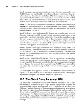 398 Chapter 11 Object and Object-Relational Databases
Step 3. Include appropriate operations for each class. These are not available from
the EER schema and must be added to the database design by referring to the origi-
nal requirements. A constructor method should include program code that checks
any constraints that must hold when a new object is created. A destructor method
should check any constraints that may be violated when an object is deleted. Other
methods should include any further constraint checks that are relevant.
Step 4. An ODL class that corresponds to a subclass in the EER schema inherits (via
extends) the type and methods of its superclass in the ODL schema. Its specific
(noninherited) attributes, relationship references, and operations are specified, as
discussed in steps 1, 2, and 3.
Step 5. Weak entity types can be mapped in the same way as regular entity types. An
alternative mapping is possible for weak entity types that do not participate in any
relationships except their identifying relationship; these can be mapped as though
they were composite multivalued attributes of the owner entity type, by using the
setstruct...  or liststruct...  constructors. The attributes of the weak entity
are included in the struct...  construct, which corresponds to a tuple constructor.
Attributes are mapped as discussed in steps 1 and 2.
Step 6. Categories (union types) in an EER schema are difficult to map to ODL. It is
possible to create a mapping similar to the EER-to-relational mapping (see Section
9.2) by declaring a class to represent the category and defining 1:1 relationships
between the category and each of its superclasses. Another option is to use a union
type, if it is available.
Step 7. An n-ary relationship with degree n  2 can be mapped into a separate class,
with appropriate references to each participating class. These references are based
on mapping a 1:N relationship from each class that represents a participating entity
type to the class that represents the n-ary relationship. An M:N binary relationship,
especially if it contains relationship attributes, may also use this mapping option, if
desired.
The mapping has been applied to a subset of the UNIVERSITY database schema in
Figure 8.10 in the context of the ODMG object database standard. The mapped
object schema using the ODL notation is shown in Figure 11.10.
11.5 The Object Query Language OQL
The object query language OQL is the query language proposed for the ODMG
object model. It is designed to work closely with the programming languages for
which an ODMG binding is defined, such as C++, Smalltalk, and Java. Hence, an
OQL query embedded into one of these programming languages can return objects
that match the type system of that language. Additionally, the implementations of
class operations in an ODMG schema can have their code written in these program-
ming languages. The OQL syntax for queries is similar to the syntax of the relational
standard query language SQL, with additional features for ODMG concepts, such as
object identity, complex objects, operations, inheritance, polymorphism, and rela-
tionships.
 