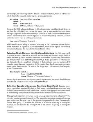 11.5 The Object Query Language OQL 403
For example, the following view V1 defines a named query Has_minors to retrieve the
set of objects for students minoring in a given department:
V1: define Has_minors(Dept_name) as
select S
from S in STUDENTS
where S.Minors_in.Dname = Dept_name;
Because the ODL schema in Figure 11.10 only provided a unidirectional Minors_in
attribute for a STUDENT, we can use the above view to represent its inverse without
having to explicitly define a relationship. This type of view can be used to represent
inverse relationships that are not expected to be used frequently. The user can now
utilize the above view to write queries such as
Has_minors(‘Computer Science’);
which would return a bag of students minoring in the Computer Science depart-
ment. Note that in Figure 11.10, we defined Has_majors as an explicit relationship,
presumably because it is expected to be used more often.
Extracting Single Elements from Singleton Collections. An OQL query will,
in general, return a collection as its result, such as a bag, set (if distinct is specified), or
list (if the order by clause is used). If the user requires that a query only return a sin-
gle element, there is an element operator in OQL that is guaranteed to return a sin-
gle element E from a singleton collection C that contains only one element. If C
contains more than one element or if C is empty, then the element operator raises
an exception. For example, Q6 returns the single object reference to the Computer
Science department:
Q6: element (select D
from D in DEPARTMENTS
where D.Dname = ‘Computer Science’ );
Since a department name is unique across all departments, the result should be one
department. The type of the result is D:DEPARTMENT.
Collection Operators (Aggregate Functions, Quantifiers). Because many
query expressions specify collections as their result, a number of operators have been
defined that are applied to such collections. These include aggregate operators as well
as membership and quantification (universal and existential) over a collection.
The aggregate operators (min, max, count, sum, avg) operate over a collection.45 The
operator count returns an integer type. The remaining aggregate operators (min, max,
sum, avg) return the same type as the type of the operand collection. Two examples
follow. The query Q7 returns the number of students minoring in Computer
Science and Q8 returns the average GPA of all seniors majoring in Computer
Science.
45These correspond to aggregate functions in SQL.
 