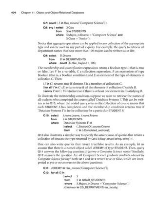404 Chapter 11 Object and Object-Relational Databases
Q7: count ( S in Has_minors(‘Computer Science’));
Q8: avg ( select S.Gpa
from S in STUDENTS
where S.Majors_in.Dname = ‘Computer Science’ and
S.Class = ‘Senior’);
Notice that aggregate operations can be applied to any collection of the appropriate
type and can be used in any part of a query. For example, the query to retrieve all
department names that have more than 100 majors can be written as in Q9:
Q9: select D.Dname
from D in DEPARTMENTS
where count (D.Has_majors)  100;
The membership and quantification expressions return a Boolean type—that is, true
or false. Let V be a variable, C a collection expression, B an expression of type
Boolean (that is, a Boolean condition), and E an element of the type of elements in
collection C. Then:
(E in C) returns true if element E is a member of collection C.
(for all V in C : B) returns true if all the elements of collection C satisfy B.
(exists V in C : B) returns true if there is at least one element in C satisfying B.
To illustrate the membership condition, suppose we want to retrieve the names of
all students who completed the course called ‘Database Systems I’. This can be writ-
ten as in Q10, where the nested query returns the collection of course names that
each STUDENT S has completed, and the membership condition returns true if
‘Database Systems I’ is in the collection for a particular STUDENT S:
Q10: select S.name.Lname, S.name.Fname
from S in STUDENTS
where ‘Database Systems I’ in
( select C.Section.Of_course.Cname
from C in S.Completed_sections);
Q10 also illustrates a simpler way to specify the select clause of queries that return a
collection of structs; the type returned by Q10 is bagstruct(string, string).
One can also write queries that return true/false results. As an example, let us
assume that there is a named object called JEREMY of type STUDENT. Then, query
Q11 answers the following question: Is Jeremy a Computer Science minor? Similarly,
Q12 answers the question Are all Computer Science graduate students advised by
Computer Science faculty? Both Q11 and Q12 return true or false, which are inter-
preted as yes or no answers to the above questions:
Q11: JEREMY in Has_minors(‘Computer Science’);
Q12: for all G in
( select S
from S in GRAD_STUDENTS
where S.Majors_in.Dname = ‘Computer Science’ )
: G.Advisor in CS_DEPARTMENT.Has_faculty;
 