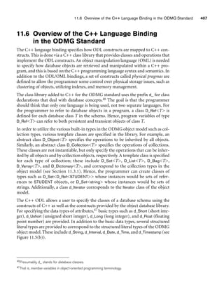 11.6 Overview of the C++ Language Binding in the ODMG Standard 407
11.6 Overview of the C++ Language Binding
in the ODMG Standard
The C++ language binding specifies how ODL constructs are mapped to C++ con-
structs. This is done via a C++ class library that provides classes and operations that
implement the ODL constructs. An object manipulation language (OML) is needed
to specify how database objects are retrieved and manipulated within a C++ pro-
gram, and this is based on the C++ programming language syntax and semantics. In
addition to the ODL/OML bindings, a set of constructs called physical pragmas are
defined to allow the programmer some control over physical storage issues, such as
clustering of objects, utilizing indexes, and memory management.
The class library added to C++ for the ODMG standard uses the prefix d_ for class
declarations that deal with database concepts.46 The goal is that the programmer
should think that only one language is being used, not two separate languages. For
the programmer to refer to database objects in a program, a class D_RefT is
defined for each database class T in the schema. Hence, program variables of type
D_RefT can refer to both persistent and transient objects of class T.
In order to utilize the various built-in types in the ODMG object model such as col-
lection types, various template classes are specified in the library. For example, an
abstract class D_ObjectT specifies the operations to be inherited by all objects.
Similarly, an abstract class D_CollectionT specifies the operations of collections.
These classes are not instantiable, but only specify the operations that can be inher-
ited by all objects and by collection objects, respectively. A template class is specified
for each type of collection; these include D_SetT, D_ListT, D_BagT,
D_VarrayT, and D_DictionaryT, and correspond to the collection types in the
object model (see Section 11.3.1). Hence, the programmer can create classes of
types such as D_SetD_RefSTUDENT whose instances would be sets of refer-
ences to STUDENT objects, or D_Setstring whose instances would be sets of
strings. Additionally, a class d_Iterator corresponds to the Iterator class of the object
model.
The C++ ODL allows a user to specify the classes of a database schema using the
constructs of C++ as well as the constructs provided by the object database library.
For specifying the data types of attributes,47 basic types such as d_Short (short inte-
ger), d_Ushort (unsigned short integer), d_Long (long integer), and d_Float (floating
point number) are provided. In addition to the basic data types, several structured
literal types are provided to correspond to the structured literal types of the ODMG
object model. These include d_String, d_Interval, d_Date, d_Time, and d_Timestamp (see
Figure 11.5(b)).
46Presumably, d_ stands for database classes.
47That is, member variables in object-oriented programming terminology.
 