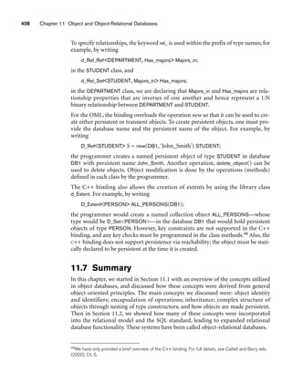 408 Chapter 11 Object and Object-Relational Databases
To specify relationships, the keyword rel_ is used within the prefix of type names; for
example, by writing
d_Rel_RefDEPARTMENT, Has_majors Majors_in;
in the STUDENT class, and
d_Rel_SetSTUDENT, Majors_in Has_majors;
in the DEPARTMENT class, we are declaring that Majors_in and Has_majors are rela-
tionship properties that are inverses of one another and hence represent a 1:N
binary relationship between DEPARTMENT and STUDENT.
For the OML, the binding overloads the operation new so that it can be used to cre-
ate either persistent or transient objects. To create persistent objects, one must pro-
vide the database name and the persistent name of the object. For example, by
writing
D_RefSTUDENT S = new(DB1, ‘John_Smith’) STUDENT;
the programmer creates a named persistent object of type STUDENT in database
DB1 with persistent name John_Smith. Another operation, delete_object() can be
used to delete objects. Object modification is done by the operations (methods)
defined in each class by the programmer.
The C++ binding also allows the creation of extents by using the library class
d_Extent. For example, by writing
D_ExtentPERSON ALL_PERSONS(DB1);
the programmer would create a named collection object ALL_PERSONS—whose
type would be D_SetPERSON—in the database DB1 that would hold persistent
objects of type PERSON. However, key constraints are not supported in the C++
binding, and any key checks must be programmed in the class methods.48 Also, the
C++ binding does not support persistence via reachability; the object must be stati-
cally declared to be persistent at the time it is created.
11.7 Summary
In this chapter, we started in Section 11.1 with an overview of the concepts utilized
in object databases, and discussed how these concepts were derived from general
object-oriented principles. The main concepts we discussed were: object identity
and identifiers; encapsulation of operations; inheritance; complex structure of
objects through nesting of type constructors; and how objects are made persistent.
Then in Section 11.2, we showed how many of these concepts were incorporated
into the relational model and the SQL standard, leading to expanded relational
database functionality. These systems have been called object-relational databases.
48We have only provided a brief overview of the C++ binding. For full details, see Cattell and Barry eds.
(2000), Ch. 5.
 