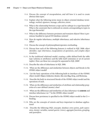 410 Chapter 11 Object and Object-Relational Databases
11.4. Discuss the concept of encapsulation, and tell how it is used to create
abstract data types.
11.5. Explain what the following terms mean in object-oriented database termi-
nology: method, signature, message, collection, extent.
11.6. What is the relationship between a type and its subtype in a type hierarchy?
What is the constraint that is enforced on extents corresponding to types in
the type hierarchy?
11.7. What is the difference between persistent and transient objects? How is per-
sistence handled in typical OO database systems?
11.8. How do regular inheritance, multiple inheritance, and selective inheritance
differ?
11.9. Discuss the concept of polymorphism/operator overloading.
11.10. Discuss how each of the following features is realized in SQL 2008: object
identifier.; type inheritance, encapsulation of operations, and complex object
structures.
11.11. In the traditional relational model, creating a table defined both the table
type (schema or attributes) and the table itself (extension or set of current
tuples). How can these two concepts be separated in SQL 2008?
11.12. Describe the rules of inheritance in SQL 2008.
11.13. What are the differences and similarities between objects and literals in the
ODMG object model?
11.14. List the basic operations of the following built-in interfaces of the ODMG
object model: Object, Collection, Iterator, Set, List, Bag, Array, and Dictionary.
11.15. Describe the built-in structured literals of the ODMG object model and the
operations of each.
11.16. What are the differences and similarities of attribute and relationship prop-
erties of a user-defined (atomic) class?
11.17. What are the differences and similarities of class inhertance via extends and
interface inheritance via “:”in the ODMG object model?
11.18. Discuss how persistence is specified in the ODMG object model in the C++
binding.
11.19. Why are the concepts of extents and keys important in database applica-
tions?
11.20. Describe the following OQL concepts: database entry points, path expres-
sions, iterator variables, named queries (views), aggregate functions, grouping,
and quantifiers.
 