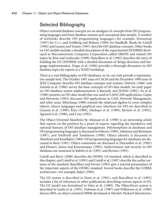 412 Chapter 11 Object and Object-Relational Databases
Selected Bibliography
Object-oriented database concepts are an amalgam of concepts from OO program-
ming languages and from database systems and conceptual data models. A number
of textbooks describe OO programming languages—for example, Stroustrup
(1997) for C++, and Goldberg and Robson (1989) for Smalltalk. Books by Cattell
(1994) and Lausen and Vossen (1997) describe OO database concepts. Other books
on OO models include a detailed description of the experimental OODBMS devel-
oped at Microelectronic Computer Corporation called ORION and related OO
topics by Kim and Lochovsky (1989). Bancilhon et al. (1992) describes the story of
building the O2 OODBMS with a detailed discussion of design decisions and lan-
guage implementation. Dogac et al. (1994) provides a thorough discussion on OO
database topics by experts at a NATO workshop.
There is a vast bibliography on OO databases, so we can only provide a representa-
tive sample here. The October 1991 issue of CACM and the December 1990 issue of
IEEE Computer describe OO database concepts and systems. Dittrich (1986) and
Zaniolo et al. (1986) survey the basic concepts of OO data models. An early paper
on OO database system implementation is Baroody and DeWitt (1981). Su et al.
(1988) presents an OO data model that was used in CAD/CAM applications. Gupta
and Horowitz (1992) discusses OO applications to CAD, Network Management,
and other areas. Mitschang (1989) extends the relational algebra to cover complex
objects. Query languages and graphical user interfaces for OO are described in
Gyssens et al. (1990), Kim (1989), Alashqur et al. (1989), Bertino et al. (1992),
Agrawal et al. (1990), and Cruz (1992).
The Object-Oriented Manifesto by Atkinson et al. (1990) is an interesting article
that reports on the position by a panel of experts regarding the mandatory and
optional features of OO database management. Polymorphism in databases and
OO programming languages is discussed in Osborn (1989), Atkinson and Buneman
(1987), and Danforth and Tomlinson (1988). Object identity is discussed in
Abiteboul and Kanellakis (1989). OO programming languages for databases are dis-
cussed in Kent (1991). Object constraints are discussed in Delcambre et al. (1991)
and Elmasri, James and Kouramajian (1993). Authorization and security in OO
databases are examined in Rabitti et al. (1991) and Bertino (1992).
Cattell and Barry (2000) describes the ODMG 3.0 standard, which is described in
this chapter, and Cattell et al. (1993) and Cattell et al. (1997) describe the earlier ver-
sions of the standard. Bancilhon and Ferrari (1995) give a tutorial presentation of
the important aspects of the ODMG standard. Several books describe the CORBA
architecture—for example, Baker (1996).
The O2 system is described in Deux et al. (1991), and Bancilhon et al. (1992)
includes a list of references to other publications describing various aspects of O2.
The O2 model was formalized in Velez et al. (1989). The ObjectStore system is
described in Lamb et al. (1991). Fishman et al. (1987) and Wilkinson et al. (1990)
discuss IRIS, an object-oriented DBMS developed at Hewlett-Packard laboratories.
 