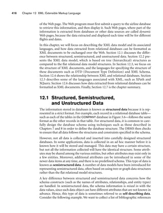 416 Chapter 12 XML: Extensible Markup Language
of the Web page. The Web program must first submit a query to the airline database
to retrieve this information, and then display it. Such Web pages, where part of the
information is extracted from databases or other data sources are called dynamic
Web pages, because the data extracted and displayed each time will be for different
flights and dates.
In this chapter, we will focus on describing the XML data model and its associated
languages, and how data extracted from relational databases can be formatted as
XML documents to be exchanged over the Web. Section 12.1 discusses the differ-
ence between structured, semistructured, and unstructured data. Section 12.2 pre-
sents the XML data model, which is based on tree (hierarchical) structures as
compared to the flat relational data model structures. In Section 12.3, we focus on
the structure of XML documents, and the languages for specifying the structure of
these documents such as DTD (Document Type Definition) and XML Schema.
Section 12.4 shows the relationship between XML and relational databases. Section
12.5 describes some of the languages associated with XML, such as XPath and
XQuery. Section 12.6 discusses how data extracted from relational databases can be
formatted as XML documents. Finally, Section 12.7 is the chapter summary.
12.1 Structured, Semistructured,
and Unstructured Data
The information stored in databases is known as structured data because it is rep-
resented in a strict format. For example, each record in a relational database table—
such as each of the tables in the COMPANY database in Figure 3.6—follows the same
format as the other records in that table. For structured data, it is common to care-
fully design the database schema using techniques such as those described in
Chapters 7 and 8 in order to define the database structure. The DBMS then checks
to ensure that all data follows the structures and constraints specified in the schema.
However, not all data is collected and inserted into carefully designed structured
databases. In some applications, data is collected in an ad hoc manner before it is
known how it will be stored and managed. This data may have a certain structure,
but not all the information collected will have the identical structure. Some attrib-
utes may be shared among the various entities, but other attributes may exist only in
a few entities. Moreover, additional attributes can be introduced in some of the
newer data items at any time, and there is no predefined schema. This type of data is
known as semistructured data. A number of data models have been introduced for
representing semistructured data, often based on using tree or graph data structures
rather than the flat relational model structures.
A key difference between structured and semistructured data concerns how the
schema constructs (such as the names of attributes, relationships, and entity types)
are handled. In semistructured data, the schema information is mixed in with the
data values, since each data object can have different attributes that are not known in
advance. Hence, this type of data is sometimes referred to as self-describing data.
Consider the following example. We want to collect a list of bibliographic references
 