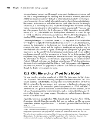 420 Chapter 12 XML: Extensible Markup Language
formatted so that humans are able to easily understand the document contents, and
are able to navigate through the resulting Web documents. However, the source
HTML text documents are very difficult to interpret automatically by computer pro-
grams because they do not include schema information about the type of data in the
documents. As e-commerce and other Internet applications become increasingly
automated, it is becoming crucial to be able to exchange Web documents among
various computer sites and to interpret their contents automatically. This need was
one of the reasons that led to the development of XML. In addition, an extendible
version of HTML called XHTML was developed that allows users to extend the tags
of HTML for different applications, and allows an XHTML file to be interpreted by
standard XML processing programs. Our discussion will focus on XML only.
The example in Figure 12.2 illustrates a static HTML page, since all the information
to be displayed is explicitly spelled out as fixed text in the HTML file. In many cases,
some of the information to be displayed may be extracted from a database. For
example, the project names and the employees working on each project may be
extracted from the database in Figure 3.6 through the appropriate SQL query. We
may want to use the same HTML formatting tags for displaying each project and the
employees who work on it, but we may want to change the particular projects (and
employees) being displayed. For example, we may want to see a Web page displaying
the information for ProjectX, and then later a page displaying the information for
ProjectY. Although both pages are displayed using the same HTML formatting tags,
the actual data items displayed will be different. Such Web pages are called dynamic,
since the data parts of the page may be different each time it is displayed, even
though the display appearance is the same.
12.2 XML Hierarchical (Tree) Data Model
We now introduce the data model used in XML. The basic object in XML is the
XML document. Two main structuring concepts are used to construct an XML doc-
ument: elements and attributes. It is important to note that the term attribute in
XML is not used in the same manner as is customary in database terminology, but
rather as it is used in document description languages such as HTML and SGML.4
Attributes in XML provide additional information that describes elements, as we
will see. There are additional concepts in XML, such as entities, identifiers, and ref-
erences, but first we concentrate on describing elements and attributes to show the
essence of the XML model.
Figure 12.3 shows an example of an XML element called Projects. As in HTML,
elements are identified in a document by their start tag and end tag. The tag names
are enclosed between angled brackets  ... , and end tags are further identified by a
slash, / ... .5
4SGML (Standard Generalized Markup Language) is a more general language for describing documents
and provides capabilities for specifying new tags. However, it is more complex than HTML and XML.
5The left and right angled bracket characters ( and ) are reserved characters, as are the ampersand
(), apostrophe (’), and single quotation mark (‘). To include them within the text of a document, they
must be encoded with escapes as lt;, gt;, amp;, apos;, and quot;, respectively.
 
