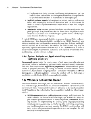 16 Chapter 1 Databases and Database Users
 Employees at receiving stations for shipping companies enter package
identifications via bar codes and descriptive information through buttons
to update a central database of received and in-transit packages.
■ Sophisticated end users include engineers, scientists, business analysts, and
others who thoroughly familiarize themselves with the facilities of the
DBMS in order to implement their own applications to meet their complex
requirements.
■ Standalone users maintain personal databases by using ready-made pro-
gram packages that provide easy-to-use menu-based or graphics-based
interfaces.An example is the user of a tax package that stores a variety of per-
sonal financial data for tax purposes.
A typical DBMS provides multiple facilities to access a database. Naive end users
need to learn very little about the facilities provided by the DBMS; they simply have
to understand the user interfaces of the standard transactions designed and imple-
mented for their use. Casual users learn only a few facilities that they may use
repeatedly. Sophisticated users try to learn most of the DBMS facilities in order to
achieve their complex requirements. Standalone users typically become very profi-
cient in using a specific software package.
1.4.4 System Analysts and Application Programmers
(Software Engineers)
System analysts determine the requirements of end users, especially naive and
parametric end users, and develop specifications for standard canned transactions
that meet these requirements. Application programmers implement these specifi-
cations as programs; then they test, debug, document, and maintain these canned
transactions. Such analysts and programmers—commonly referred to as software
developers or software engineers—should be familiar with the full range of
capabilities provided by the DBMS to accomplish their tasks.
1.5 Workers behind the Scene
In addition to those who design, use, and administer a database, others are associ-
ated with the design, development, and operation of the DBMS software and system
environment. These persons are typically not interested in the database content
itself. We call them the workers behind the scene, and they include the following cat-
egories:
■ DBMS system designers and implementers design and implement the
DBMS modules and interfaces as a software package. A DBMS is a very com-
plex software system that consists of many components, or modules, includ-
ing modules for implementing the catalog, query language processing,
interface processing, accessing and buffering data, controlling concurrency,
and handling data recovery and security. The DBMS must interface with
other system software such as the operating system and compilers for vari-
ous programming languages.
 