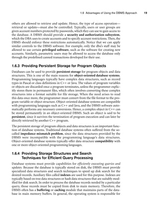 1.6 Advantages of Using the DBMS Approach 19
others are allowed to retrieve and update. Hence, the type of access operation—
retrieval or update—must also be controlled. Typically, users or user groups are
given account numbers protected by passwords, which they can use to gain access to
the database. A DBMS should provide a security and authorization subsystem,
which the DBA uses to create accounts and to specify account restrictions. Then, the
DBMS should enforce these restrictions automatically. Notice that we can apply
similar controls to the DBMS software. For example, only the dba’s staff may be
allowed to use certain privileged software, such as the software for creating new
accounts. Similarly, parametric users may be allowed to access the database only
through the predefined canned transactions developed for their use.
1.6.3 Providing Persistent Storage for Program Objects
Databases can be used to provide persistent storage for program objects and data
structures. This is one of the main reasons for object-oriented database systems.
Programming languages typically have complex data structures, such as record
types in Pascal or class definitions in C++ or Java. The values of program variables
or objects are discarded once a program terminates, unless the programmer explic-
itly stores them in permanent files, which often involves converting these complex
structures into a format suitable for file storage. When the need arises to read
this data once more, the programmer must convert from the file format to the pro-
gram variable or object structure. Object-oriented database systems are compatible
with programming languages such as C++ and Java, and the DBMS software auto-
matically performs any necessary conversions. Hence, a complex object in C++ can
be stored permanently in an object-oriented DBMS. Such an object is said to be
persistent, since it survives the termination of program execution and can later be
directly retrieved by another C++ program.
The persistent storage of program objects and data structures is an important func-
tion of database systems. Traditional database systems often suffered from the so-
called impedance mismatch problem, since the data structures provided by the
DBMS were incompatible with the programming language’s data structures.
Object-oriented database systems typically offer data structure compatibility with
one or more object-oriented programming languages.
1.6.4 Providing Storage Structures and Search
Techniques for Efficient Query Processing
Database systems must provide capabilities for efficiently executing queries and
updates. Because the database is typically stored on disk, the DBMS must provide
specialized data structures and search techniques to speed up disk search for the
desired records. Auxiliary files called indexes are used for this purpose. Indexes are
typically based on tree data structures or hash data structures that are suitably mod-
ified for disk search. In order to process the database records needed by a particular
query, those records must be copied from disk to main memory. Therefore, the
DBMS often has a buffering or caching module that maintains parts of the data-
base in main memory buffers. In general, the operating system is responsible for
 