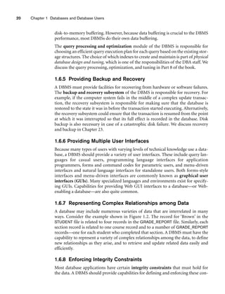 20 Chapter 1 Databases and Database Users
disk-to-memory buffering. However, because data buffering is crucial to the DBMS
performance, most DBMSs do their own data buffering.
The query processing and optimization module of the DBMS is responsible for
choosing an efficient query execution plan for each query based on the existing stor-
age structures. The choice of which indexes to create and maintain is part of physical
database design and tuning, which is one of the responsibilities of the DBA staff. We
discuss the query processing, optimization, and tuning in Part 8 of the book.
1.6.5 Providing Backup and Recovery
A DBMS must provide facilities for recovering from hardware or software failures.
The backup and recovery subsystem of the DBMS is responsible for recovery. For
example, if the computer system fails in the middle of a complex update transac-
tion, the recovery subsystem is responsible for making sure that the database is
restored to the state it was in before the transaction started executing. Alternatively,
the recovery subsystem could ensure that the transaction is resumed from the point
at which it was interrupted so that its full effect is recorded in the database. Disk
backup is also necessary in case of a catastrophic disk failure. We discuss recovery
and backup in Chapter 23.
1.6.6 Providing Multiple User Interfaces
Because many types of users with varying levels of technical knowledge use a data-
base, a DBMS should provide a variety of user interfaces. These include query lan-
guages for casual users, programming language interfaces for application
programmers, forms and command codes for parametric users, and menu-driven
interfaces and natural language interfaces for standalone users. Both forms-style
interfaces and menu-driven interfaces are commonly known as graphical user
interfaces (GUIs). Many specialized languages and environments exist for specify-
ing GUIs. Capabilities for providing Web GUI interfaces to a database—or Web-
enabling a database—are also quite common.
1.6.7 Representing Complex Relationships among Data
A database may include numerous varieties of data that are interrelated in many
ways. Consider the example shown in Figure 1.2. The record for ‘Brown’ in the
STUDENT file is related to four records in the GRADE_REPORT file. Similarly, each
section record is related to one course record and to a number of GRADE_REPORT
records—one for each student who completed that section. A DBMS must have the
capability to represent a variety of complex relationships among the data, to define
new relationships as they arise, and to retrieve and update related data easily and
efficiently.
1.6.8 Enforcing Integrity Constraints
Most database applications have certain integrity constraints that must hold for
the data. A DBMS should provide capabilities for defining and enforcing these con-
 