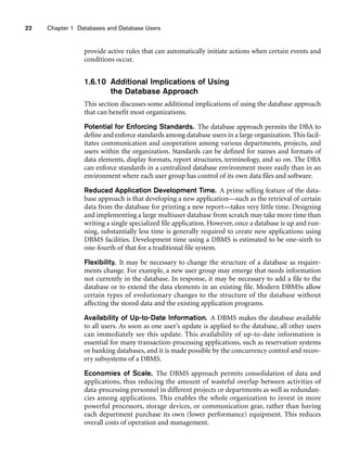 22 Chapter 1 Databases and Database Users
provide active rules that can automatically initiate actions when certain events and
conditions occur.
1.6.10 Additional Implications of Using
the Database Approach
This section discusses some additional implications of using the database approach
that can benefit most organizations.
Potential for Enforcing Standards. The database approach permits the DBA to
define and enforce standards among database users in a large organization. This facil-
itates communication and cooperation among various departments, projects, and
users within the organization. Standards can be defined for names and formats of
data elements, display formats, report structures, terminology, and so on. The DBA
can enforce standards in a centralized database environment more easily than in an
environment where each user group has control of its own data files and software.
Reduced Application Development Time. A prime selling feature of the data-
base approach is that developing a new application—such as the retrieval of certain
data from the database for printing a new report—takes very little time. Designing
and implementing a large multiuser database from scratch may take more time than
writing a single specialized file application. However, once a database is up and run-
ning, substantially less time is generally required to create new applications using
DBMS facilities. Development time using a DBMS is estimated to be one-sixth to
one-fourth of that for a traditional file system.
Flexibility. It may be necessary to change the structure of a database as require-
ments change. For example, a new user group may emerge that needs information
not currently in the database. In response, it may be necessary to add a file to the
database or to extend the data elements in an existing file. Modern DBMSs allow
certain types of evolutionary changes to the structure of the database without
affecting the stored data and the existing application programs.
Availability of Up-to-Date Information. A DBMS makes the database available
to all users. As soon as one user’s update is applied to the database, all other users
can immediately see this update. This availability of up-to-date information is
essential for many transaction-processing applications, such as reservation systems
or banking databases, and it is made possible by the concurrency control and recov-
ery subsystems of a DBMS.
Economies of Scale. The DBMS approach permits consolidation of data and
applications, thus reducing the amount of wasteful overlap between activities of
data-processing personnel in different projects or departments as well as redundan-
cies among applications. This enables the whole organization to invest in more
powerful processors, storage devices, or communication gear, rather than having
each department purchase its own (lower performance) equipment. This reduces
overall costs of operation and management.
 