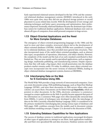 24 Chapter 1 Databases and Database Users
Early experimental relational systems developed in the late 1970s and the commer-
cial relational database management systems (RDBMS) introduced in the early
1980s were quite slow, since they did not use physical storage pointers or record
placement to access related data records. With the development of new storage and
indexing techniques and better query processing and optimization, their perfor-
mance improved. Eventually, relational databases became the dominant type of data-
base system for traditional database applications. Relational databases now exist on
almost all types of computers, from small personal computers to large servers.
1.7.3 Object-Oriented Applications and the Need
for More Complex Databases
The emergence of object-oriented programming languages in the 1980s and the
need to store and share complex, structured objects led to the development of
object-oriented databases (OODBs). Initially, OODBs were considered a competi-
tor to relational databases, since they provided more general data structures. They
also incorporated many of the useful object-oriented paradigms, such as abstract
data types, encapsulation of operations, inheritance, and object identity. However,
the complexity of the model and the lack of an early standard contributed to their
limited use. They are now mainly used in specialized applications, such as engineer-
ing design, multimedia publishing, and manufacturing systems. Despite expecta-
tions that they will make a big impact, their overall penetration into the database
products market remains under 5% today. In addition, many object-oriented con-
cepts were incorporated into the newer versions of relational DBMSs, leading to
object-relational database management systems, known as ORDBMSs.
1.7.4 Interchanging Data on the Web
for E-Commerce Using XML
The World Wide Web provides a large network of interconnected computers. Users
can create documents using a Web publishing language, such as HyperText Markup
Language (HTML), and store these documents on Web servers where other users
(clients) can access them. Documents can be linked through hyperlinks, which are
pointers to other documents. In the 1990s, electronic commerce (e-commerce)
emerged as a major application on the Web. It quickly became apparent that parts of
the information on e-commerce Web pages were often dynamically extracted data
from DBMSs. A variety of techniques were developed to allow the interchange of
data on the Web. Currently, eXtended Markup Language (XML) is considered to be
the primary standard for interchanging data among various types of databases and
Web pages. XML combines concepts from the models used in document systems
with database modeling concepts. Chapter 12 is devoted to the discussion of XML.
1.7.5 Extending Database Capabilities for New Applications
The success of database systems in traditional applications encouraged developers
of other types of applications to attempt to use them. Such applications tradition-
ally used their own specialized file and data structures. Database systems now offer
 