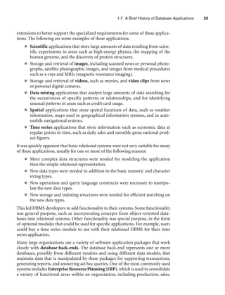 1.7 A Brief History of Database Applications 25
extensions to better support the specialized requirements for some of these applica-
tions. The following are some examples of these applications:
■ Scientific applications that store large amounts of data resulting from scien-
tific experiments in areas such as high-energy physics, the mapping of the
human genome, and the discovery of protein structures.
■ Storage and retrieval of images, including scanned news or personal photo-
graphs, satellite photographic images, and images from medical procedures
such as x-rays and MRIs (magnetic resonance imaging).
■ Storage and retrieval of videos, such as movies, and video clips from news
or personal digital cameras.
■ Data mining applications that analyze large amounts of data searching for
the occurrences of specific patterns or relationships, and for identifying
unusual patterns in areas such as credit card usage.
■ Spatial applications that store spatial locations of data, such as weather
information, maps used in geographical information systems, and in auto-
mobile navigational systems.
■ Time series applications that store information such as economic data at
regular points in time, such as daily sales and monthly gross national prod-
uct figures.
It was quickly apparent that basic relational systems were not very suitable for many
of these applications, usually for one or more of the following reasons:
■ More complex data structures were needed for modeling the application
than the simple relational representation.
■ New data types were needed in addition to the basic numeric and character
string types.
■ New operations and query language constructs were necessary to manipu-
late the new data types.
■ New storage and indexing structures were needed for efficient searching on
the new data types.
This led DBMS developers to add functionality to their systems. Some functionality
was general purpose, such as incorporating concepts from object-oriented data-
bases into relational systems. Other functionality was special purpose, in the form
of optional modules that could be used for specific applications. For example, users
could buy a time series module to use with their relational DBMS for their time
series application.
Many large organizations use a variety of software application packages that work
closely with database back-ends. The database back-end represents one or more
databases, possibly from different vendors and using different data models, that
maintain data that is manipulated by these packages for supporting transactions,
generating reports, and answering ad-hoc queries. One of the most commonly used
systems includes Enterprise Resource Planning (ERP), which is used to consolidate
a variety of functional areas within an organization, including production, sales,
 
