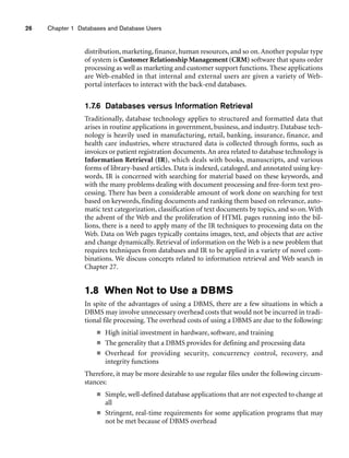 26 Chapter 1 Databases and Database Users
distribution, marketing, finance, human resources, and so on. Another popular type
of system is Customer Relationship Management (CRM) software that spans order
processing as well as marketing and customer support functions. These applications
are Web-enabled in that internal and external users are given a variety of Web-
portal interfaces to interact with the back-end databases.
1.7.6 Databases versus Information Retrieval
Traditionally, database technology applies to structured and formatted data that
arises in routine applications in government, business, and industry. Database tech-
nology is heavily used in manufacturing, retail, banking, insurance, finance, and
health care industries, where structured data is collected through forms, such as
invoices or patient registration documents.An area related to database technology is
Information Retrieval (IR), which deals with books, manuscripts, and various
forms of library-based articles. Data is indexed, cataloged, and annotated using key-
words. IR is concerned with searching for material based on these keywords, and
with the many problems dealing with document processing and free-form text pro-
cessing. There has been a considerable amount of work done on searching for text
based on keywords, finding documents and ranking them based on relevance, auto-
matic text categorization, classification of text documents by topics, and so on. With
the advent of the Web and the proliferation of HTML pages running into the bil-
lions, there is a need to apply many of the IR techniques to processing data on the
Web. Data on Web pages typically contains images, text, and objects that are active
and change dynamically. Retrieval of information on the Web is a new problem that
requires techniques from databases and IR to be applied in a variety of novel com-
binations. We discuss concepts related to information retrieval and Web search in
Chapter 27.
1.8 When Not to Use a DBMS
In spite of the advantages of using a DBMS, there are a few situations in which a
DBMS may involve unnecessary overhead costs that would not be incurred in tradi-
tional file processing. The overhead costs of using a DBMS are due to the following:
■ High initial investment in hardware, software, and training
■ The generality that a DBMS provides for defining and processing data
■ Overhead for providing security, concurrency control, recovery, and
integrity functions
Therefore, it may be more desirable to use regular files under the following circum-
stances:
■ Simple, well-defined database applications that are not expected to change at
all
■ Stringent, real-time requirements for some application programs that may
not be met because of DBMS overhead
 