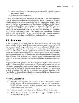 Review Questions 27
■ Embedded systems with limited storage capacity, where a general-purpose
DBMS would not fit
■ No multiple-user access to data
Certain industries and applications have elected not to use general-purpose
DBMSs. For example, many computer-aided design (CAD) tools used by mechani-
cal and civil engineers have proprietary file and data management software that is
geared for the internal manipulations of drawings and 3D objects. Similarly, com-
munication and switching systems designed by companies like ATT were early
manifestations of database software that was made to run very fast with hierarchi-
cally organized data for quick access and routing of calls. Similarly, GIS implemen-
tations often implement their own data organization schemes for efficiently
implementing functions related to processing maps, physical contours, lines, poly-
gons, and so on. General-purpose DBMSs are inadequate for their purpose.
1.9 Summary
In this chapter we defined a database as a collection of related data, where data
means recorded facts. A typical database represents some aspect of the real world
and is used for specific purposes by one or more groups of users. A DBMS is a gen-
eralized software package for implementing and maintaining a computerized data-
base. The database and software together form a database system. We identified
several characteristics that distinguish the database approach from traditional file-
processing applications, and we discussed the main categories of database users, or
the actors on the scene. We noted that in addition to database users, there are several
categories of support personnel, or workers behind the scene, in a database environ-
ment.
We presented a list of capabilities that should be provided by the DBMS software to
the DBA, database designers, and end users to help them design, administer, and use
a database. Then we gave a brief historical perspective on the evolution of database
applications. We pointed out the marriage of database technology with information
retrieval technology, which will play an important role due to the popularity of the
Web. Finally, we discussed the overhead costs of using a DBMS and discussed some
situations in which it may not be advantageous to use one.
Review Questions
1.1. Define the following terms: data, database, DBMS, database system, database
catalog, program-data independence, user view, DBA, end user, canned trans-
action, deductive database system, persistent object, meta-data, and
transaction-processing application.
1.2. What four main types of actions involve databases? Briefly discuss each.
1.3. Discuss the main characteristics of the database approach and how it differs
from traditional file systems.
 
