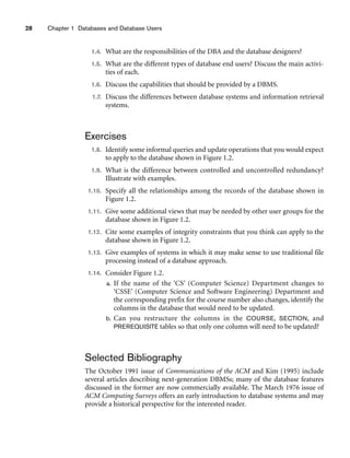 28 Chapter 1 Databases and Database Users
1.4. What are the responsibilities of the DBA and the database designers?
1.5. What are the different types of database end users? Discuss the main activi-
ties of each.
1.6. Discuss the capabilities that should be provided by a DBMS.
1.7. Discuss the differences between database systems and information retrieval
systems.
Exercises
1.8. Identify some informal queries and update operations that you would expect
to apply to the database shown in Figure 1.2.
1.9. What is the difference between controlled and uncontrolled redundancy?
Illustrate with examples.
1.10. Specify all the relationships among the records of the database shown in
Figure 1.2.
1.11. Give some additional views that may be needed by other user groups for the
database shown in Figure 1.2.
1.12. Cite some examples of integrity constraints that you think can apply to the
database shown in Figure 1.2.
1.13. Give examples of systems in which it may make sense to use traditional file
processing instead of a database approach.
1.14. Consider Figure 1.2.
a. If the name of the ‘CS’ (Computer Science) Department changes to
‘CSSE’ (Computer Science and Software Engineering) Department and
the corresponding prefix for the course number also changes, identify the
columns in the database that would need to be updated.
b. Can you restructure the columns in the COURSE, SECTION, and
PREREQUISITE tables so that only one column will need to be updated?
Selected Bibliography
The October 1991 issue of Communications of the ACM and Kim (1995) include
several articles describing next-generation DBMSs; many of the database features
discussed in the former are now commercially available. The March 1976 issue of
ACM Computing Surveys offers an early introduction to database systems and may
provide a historical perspective for the interested reader.
 