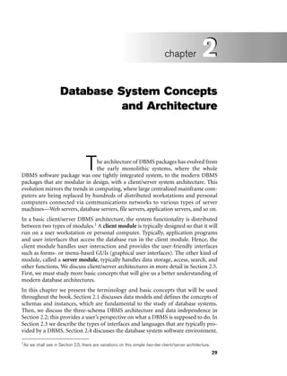 29
Database System Concepts
and Architecture
The architecture of DBMS packages has evolved from
the early monolithic systems, where the whole
DBMS software package was one tightly integrated system, to the modern DBMS
packages that are modular in design, with a client/server system architecture. This
evolution mirrors the trends in computing, where large centralized mainframe com-
puters are being replaced by hundreds of distributed workstations and personal
computers connected via communications networks to various types of server
machines—Web servers, database servers, file servers, application servers, and so on.
In a basic client/server DBMS architecture, the system functionality is distributed
between two types of modules.1 A client module is typically designed so that it will
run on a user workstation or personal computer. Typically, application programs
and user interfaces that access the database run in the client module. Hence, the
client module handles user interaction and provides the user-friendly interfaces
such as forms- or menu-based GUIs (graphical user interfaces). The other kind of
module, called a server module, typically handles data storage, access, search, and
other functions. We discuss client/server architectures in more detail in Section 2.5.
First, we must study more basic concepts that will give us a better understanding of
modern database architectures.
In this chapter we present the terminology and basic concepts that will be used
throughout the book. Section 2.1 discusses data models and defines the concepts of
schemas and instances, which are fundamental to the study of database systems.
Then, we discuss the three-schema DBMS architecture and data independence in
Section 2.2; this provides a user’s perspective on what a DBMS is supposed to do. In
Section 2.3 we describe the types of interfaces and languages that are typically pro-
vided by a DBMS. Section 2.4 discusses the database system software environment.
2
chapter 2
1As we shall see in Section 2.5, there are variations on this simple two-tier client/server architecture.
 