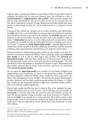 2.1 Data Models, Schemas, and Instances 31
magnetic disks. Concepts provided by low-level data models are generally meant for
computer specialists, not for end users. Between these two extremes is a class of
representational (or implementation) data models,4 which provide concepts that
may be easily understood by end users but that are not too far removed from the
way data is organized in computer storage. Representational data models hide many
details of data storage on disk but can be implemented on a computer system
directly.
Conceptual data models use concepts such as entities, attributes, and relationships.
An entity represents a real-world object or concept, such as an employee or a project
from the miniworld that is described in the database. An attribute represents some
property of interest that further describes an entity, such as the employee’s name or
salary. A relationship among two or more entities represents an association among
the entities, for example, a works-on relationship between an employee and a proj-
ect. Chapter 7 presents the Entity-Relationship model—a popular high-level con-
ceptual data model. Chapter 8 describes additional abstractions used for advanced
modeling, such as generalization, specialization, and categories (union types).
Representational or implementation data models are the models used most fre-
quently in traditional commercial DBMSs. These include the widely used relational
data model, as well as the so-called legacy data models—the network and
hierarchical models—that have been widely used in the past. Part 2 is devoted to
the relational data model, and its constraints, operations and languages.5 The SQL
standard for relational databases is described in Chapters 4 and 5. Representational
data models represent data by using record structures and hence are sometimes
called record-based data models.
We can regard the object data model as an example of a new family of higher-level
implementation data models that are closer to conceptual data models. A standard
for object databases called the ODMG object model has been proposed by the
Object Data Management Group (ODMG). We describe the general characteristics
of object databases and the object model proposed standard in Chapter 11. Object
data models are also frequently utilized as high-level conceptual models, particu-
larly in the software engineering domain.
Physical data models describe how data is stored as files in the computer by repre-
senting information such as record formats, record orderings, and access paths. An
access path is a structure that makes the search for particular database records effi-
cient. We discuss physical storage techniques and access structures in Chapters 17
and 18. An index is an example of an access path that allows direct access to data
using an index term or a keyword. It is similar to the index at the end of this book,
except that it may be organized in a linear, hierarchical (tree-structured), or some
other fashion.
4The term implementation data model is not a standard term; we have introduced it to refer to the avail-
able data models in commercial database systems.
5A summary of the hierarchical and network data models is included in Appendices D and E. They are
accessible from the book’s Web site.
 
