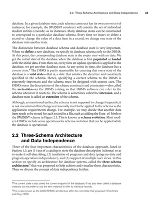 2.2 Three-Schema Architecture and Data Independence 33
database. In a given database state, each schema construct has its own current set of
instances; for example, the STUDENT construct will contain the set of individual
student entities (records) as its instances. Many database states can be constructed
to correspond to a particular database schema. Every time we insert or delete a
record or change the value of a data item in a record, we change one state of the
database into another state.
The distinction between database schema and database state is very important.
When we define a new database, we specify its database schema only to the DBMS.
At this point, the corresponding database state is the empty state with no data. We
get the initial state of the database when the database is first populated or loaded
with the initial data. From then on, every time an update operation is applied to the
database, we get another database state. At any point in time, the database has a
current state.8 The DBMS is partly responsible for ensuring that every state of the
database is a valid state—that is, a state that satisfies the structure and constraints
specified in the schema. Hence, specifying a correct schema to the DBMS is
extremely important and the schema must be designed with utmost care. The
DBMS stores the descriptions of the schema constructs and constraints—also called
the meta-data—in the DBMS catalog so that DBMS software can refer to the
schema whenever it needs to. The schema is sometimes called the intension, and a
database state is called an extension of the schema.
Although, as mentioned earlier, the schema is not supposed to change frequently, it
is not uncommon that changes occasionally need to be applied to the schema as the
application requirements change. For example, we may decide that another data
item needs to be stored for each record in a file, such as adding the Date_of_birth to
the STUDENT schema in Figure 2.1. This is known as schema evolution. Most mod-
ern DBMSs include some operations for schema evolution that can be applied while
the database is operational.
2.2 Three-Schema Architecture
and Data Independence
Three of the four important characteristics of the database approach, listed in
Section 1.3, are (1) use of a catalog to store the database description (schema) so as
to make it self-describing, (2) insulation of programs and data (program-data and
program-operation independence), and (3) support of multiple user views. In this
section we specify an architecture for database systems, called the three-schema
architecture,9 that was proposed to help achieve and visualize these characteristics.
Then we discuss the concept of data independence further.
8The current state is also called the current snapshot of the database. It has also been called a database
instance, but we prefer to use the term instance to refer to individual records.
9This is also known as the ANSI/SPARC architecture, after the committee that proposed it (Tsichritzis
and Klug 1978).
 