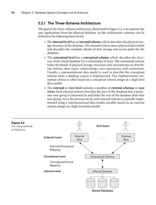 34 Chapter 2 Database System Concepts and Architecture
External
View
Conceptual Schema
Internal Schema
Stored Database
External
View
Internal Level
Conceptual/Internal
Mapping
Conceptual Level
External/Conceptual
Mapping
External Level
End Users
. . .
Figure 2.2
The three-schema
architecture.
2.2.1 The Three-Schema Architecture
The goal of the three-schema architecture, illustrated in Figure 2.2, is to separate the
user applications from the physical database. In this architecture, schemas can be
defined at the following three levels:
1. The internal level has an internal schema, which describes the physical stor-
age structure of the database. The internal schema uses a physical data model
and describes the complete details of data storage and access paths for the
database.
2. The conceptual level has a conceptual schema, which describes the struc-
ture of the whole database for a community of users. The conceptual schema
hides the details of physical storage structures and concentrates on describ-
ing entities, data types, relationships, user operations, and constraints.
Usually, a representational data model is used to describe the conceptual
schema when a database system is implemented. This implementation con-
ceptual schema is often based on a conceptual schema design in a high-level
data model.
3. The external or view level includes a number of external schemas or user
views. Each external schema describes the part of the database that a partic-
ular user group is interested in and hides the rest of the database from that
user group. As in the previous level, each external schema is typically imple-
mented using a representational data model, possibly based on an external
schema design in a high-level data model.
 