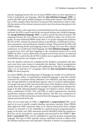 2.3 Database Languages and Interfaces 37
and any mappings between the two. In many DBMSs where no strict separation of
levels is maintained, one language, called the data definition language (DDL), is
used by the DBA and by database designers to define both schemas. The DBMS will
have a DDL compiler whose function is to process DDL statements in order to iden-
tify descriptions of the schema constructs and to store the schema description in the
DBMS catalog.
In DBMSs where a clear separation is maintained between the conceptual and inter-
nal levels, the DDL is used to specify the conceptual schema only. Another language,
the storage definition language (SDL), is used to specify the internal schema. The
mappings between the two schemas may be specified in either one of these lan-
guages. In most relational DBMSs today, there is no specific language that performs
the role of SDL. Instead, the internal schema is specified by a combination of func-
tions, parameters, and specifications related to storage. These permit the DBA staff
to control indexing choices and mapping of data to storage. For a true three-schema
architecture, we would need a third language, the view definition language (VDL),
to specify user views and their mappings to the conceptual schema, but in most
DBMSs the DDL is used to define both conceptual and external schemas. In relational
DBMSs, SQL is used in the role of VDL to define user or application views as results
of predefined queries (see Chapters 4 and 5).
Once the database schemas are compiled and the database is populated with data,
users must have some means to manipulate the database. Typical manipulations
include retrieval, insertion, deletion, and modification of the data. The DBMS pro-
vides a set of operations or a language called the data manipulation language
(DML) for these purposes.
In current DBMSs, the preceding types of languages are usually not considered dis-
tinct languages; rather, a comprehensive integrated language is used that includes
constructs for conceptual schema definition, view definition, and data manipula-
tion. Storage definition is typically kept separate, since it is used for defining physi-
cal storage structures to fine-tune the performance of the database system, which is
usually done by the DBA staff. A typical example of a comprehensive database lan-
guage is the SQL relational database language (see Chapters 4 and 5), which repre-
sents a combination of DDL, VDL, and DML, as well as statements for constraint
specification, schema evolution, and other features. The SDL was a component in
early versions of SQL but has been removed from the language to keep it at the con-
ceptual and external levels only.
There are two main types of DMLs. A high-level or nonprocedural DML can be
used on its own to specify complex database operations concisely. Many DBMSs
allow high-level DML statements either to be entered interactively from a display
monitor or terminal or to be embedded in a general-purpose programming lan-
guage. In the latter case, DML statements must be identified within the program so
that they can be extracted by a precompiler and processed by the DBMS. A low-
level or procedural DML must be embedded in a general-purpose programming
language. This type of DML typically retrieves individual records or objects from
the database and processes each separately. Therefore, it needs to use programming
 