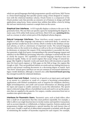 2.3 Database Languages and Interfaces 39
which are special languages that help programmers specify such forms. SQL*Forms
is a form-based language that specifies queries using a form designed in conjunc-
tion with the relational database schema. Oracle Forms is a component of the
Oracle product suite that provides an extensive set of features to design and build
applications using forms. Some systems have utilities that define a form by letting
the end user interactively construct a sample form on the screen.
Graphical User Interfaces. A GUI typically displays a schema to the user in dia-
grammatic form. The user then can specify a query by manipulating the diagram. In
many cases, GUIs utilize both menus and forms. Most GUIs use a pointing device,
such as a mouse, to select certain parts of the displayed schema diagram.
Natural Language Interfaces. These interfaces accept requests written in
English or some other language and attempt to understand them. A natural lan-
guage interface usually has its own schema, which is similar to the database concep-
tual schema, as well as a dictionary of important words. The natural language
interface refers to the words in its schema, as well as to the set of standard words in
its dictionary, to interpret the request. If the interpretation is successful, the inter-
face generates a high-level query corresponding to the natural language request and
submits it to the DBMS for processing; otherwise, a dialogue is started with the user
to clarify the request. The capabilities of natural language interfaces have not
advanced rapidly. Today, we see search engines that accept strings of natural lan-
guage (like English or Spanish) words and match them with documents at specific
sites (for local search engines) or Web pages on the Web at large (for engines like
Google or Ask). They use predefined indexes on words and use ranking functions to
retrieve and present resulting documents in a decreasing degree of match. Such
“free form” textual query interfaces are not yet common in structured relational or
legacy model databases, although a research area called keyword-based querying
has emerged recently for relational databases.
Speech Input and Output. Limited use of speech as an input query and speech
as an answer to a question or result of a request is becoming commonplace.
Applications with limited vocabularies such as inquiries for telephone directory,
flight arrival/departure, and credit card account information are allowing speech
for input and output to enable customers to access this information. The speech
input is detected using a library of predefined words and used to set up the param-
eters that are supplied to the queries. For output, a similar conversion from text or
numbers into speech takes place.
Interfaces for Parametric Users. Parametric users, such as bank tellers, often
have a small set of operations that they must perform repeatedly. For example, a
teller is able to use single function keys to invoke routine and repetitive transactions
such as account deposits or withdrawals, or balance inquiries. Systems analysts and
programmers design and implement a special interface for each known class of
naive users. Usually a small set of abbreviated commands is included, with the goal
of minimizing the number of keystrokes required for each request. For example,
 