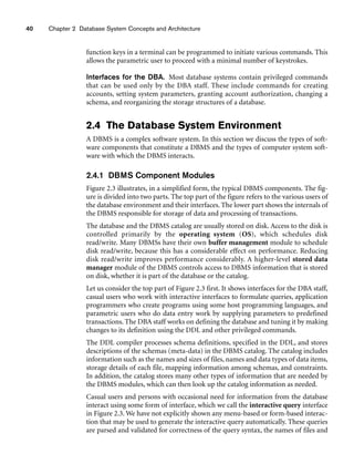 40 Chapter 2 Database System Concepts and Architecture
function keys in a terminal can be programmed to initiate various commands. This
allows the parametric user to proceed with a minimal number of keystrokes.
Interfaces for the DBA. Most database systems contain privileged commands
that can be used only by the DBA staff. These include commands for creating
accounts, setting system parameters, granting account authorization, changing a
schema, and reorganizing the storage structures of a database.
2.4 The Database System Environment
A DBMS is a complex software system. In this section we discuss the types of soft-
ware components that constitute a DBMS and the types of computer system soft-
ware with which the DBMS interacts.
2.4.1 DBMS Component Modules
Figure 2.3 illustrates, in a simplified form, the typical DBMS components. The fig-
ure is divided into two parts. The top part of the figure refers to the various users of
the database environment and their interfaces. The lower part shows the internals of
the DBMS responsible for storage of data and processing of transactions.
The database and the DBMS catalog are usually stored on disk. Access to the disk is
controlled primarily by the operating system (OS), which schedules disk
read/write. Many DBMSs have their own buffer management module to schedule
disk read/write, because this has a considerable effect on performance. Reducing
disk read/write improves performance considerably. A higher-level stored data
manager module of the DBMS controls access to DBMS information that is stored
on disk, whether it is part of the database or the catalog.
Let us consider the top part of Figure 2.3 first. It shows interfaces for the DBA staff,
casual users who work with interactive interfaces to formulate queries, application
programmers who create programs using some host programming languages, and
parametric users who do data entry work by supplying parameters to predefined
transactions. The DBA staff works on defining the database and tuning it by making
changes to its definition using the DDL and other privileged commands.
The DDL compiler processes schema definitions, specified in the DDL, and stores
descriptions of the schemas (meta-data) in the DBMS catalog. The catalog includes
information such as the names and sizes of files, names and data types of data items,
storage details of each file, mapping information among schemas, and constraints.
In addition, the catalog stores many other types of information that are needed by
the DBMS modules, which can then look up the catalog information as needed.
Casual users and persons with occasional need for information from the database
interact using some form of interface, which we call the interactive query interface
in Figure 2.3. We have not explicitly shown any menu-based or form-based interac-
tion that may be used to generate the interactive query automatically. These queries
are parsed and validated for correctness of the query syntax, the names of files and
 