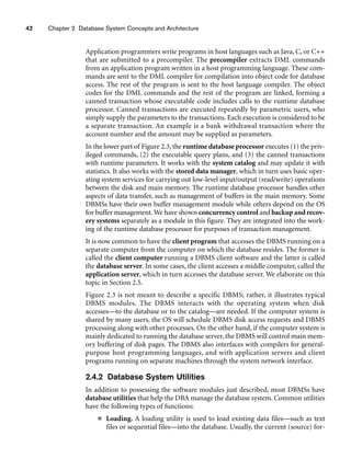 42 Chapter 2 Database System Concepts and Architecture
Application programmers write programs in host languages such as Java, C, or C++
that are submitted to a precompiler. The precompiler extracts DML commands
from an application program written in a host programming language. These com-
mands are sent to the DML compiler for compilation into object code for database
access. The rest of the program is sent to the host language compiler. The object
codes for the DML commands and the rest of the program are linked, forming a
canned transaction whose executable code includes calls to the runtime database
processor. Canned transactions are executed repeatedly by parametric users, who
simply supply the parameters to the transactions. Each execution is considered to be
a separate transaction. An example is a bank withdrawal transaction where the
account number and the amount may be supplied as parameters.
In the lower part of Figure 2.3, the runtime database processor executes (1) the priv-
ileged commands, (2) the executable query plans, and (3) the canned transactions
with runtime parameters. It works with the system catalog and may update it with
statistics. It also works with the stored data manager, which in turn uses basic oper-
ating system services for carrying out low-level input/output (read/write) operations
between the disk and main memory. The runtime database processor handles other
aspects of data transfer, such as management of buffers in the main memory. Some
DBMSs have their own buffer management module while others depend on the OS
for buffer management.We have shown concurrency control and backup and recov-
ery systems separately as a module in this figure. They are integrated into the work-
ing of the runtime database processor for purposes of transaction management.
It is now common to have the client program that accesses the DBMS running on a
separate computer from the computer on which the database resides. The former is
called the client computer running a DBMS client software and the latter is called
the database server. In some cases, the client accesses a middle computer, called the
application server, which in turn accesses the database server. We elaborate on this
topic in Section 2.5.
Figure 2.3 is not meant to describe a specific DBMS; rather, it illustrates typical
DBMS modules. The DBMS interacts with the operating system when disk
accesses—to the database or to the catalog—are needed. If the computer system is
shared by many users, the OS will schedule DBMS disk access requests and DBMS
processing along with other processes. On the other hand, if the computer system is
mainly dedicated to running the database server, the DBMS will control main mem-
ory buffering of disk pages. The DBMS also interfaces with compilers for general-
purpose host programming languages, and with application servers and client
programs running on separate machines through the system network interface.
2.4.2 Database System Utilities
In addition to possessing the software modules just described, most DBMSs have
database utilities that help the DBA manage the database system. Common utilities
have the following types of functions:
■ Loading. A loading utility is used to load existing data files—such as text
files or sequential files—into the database. Usually, the current (source) for-
 