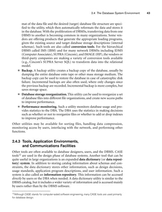 2.4 The Database System Environment 43
mat of the data file and the desired (target) database file structure are speci-
fied to the utility, which then automatically reformats the data and stores it
in the database. With the proliferation of DBMSs, transferring data from one
DBMS to another is becoming common in many organizations. Some ven-
dors are offering products that generate the appropriate loading programs,
given the existing source and target database storage descriptions (internal
schemas). Such tools are also called conversion tools. For the hierarchical
DBMS called IMS (IBM) and for many network DBMSs including IDMS
(Computer Associates), SUPRA (Cincom), and IMAGE (HP), the vendors or
third-party companies are making a variety of conversion tools available
(e.g., Cincom’s SUPRA Server SQL) to transform data into the relational
model.
■ Backup. A backup utility creates a backup copy of the database, usually by
dumping the entire database onto tape or other mass storage medium. The
backup copy can be used to restore the database in case of catastrophic disk
failure. Incremental backups are also often used, where only changes since
the previous backup are recorded. Incremental backup is more complex, but
saves storage space.
■ Database storage reorganization.This utility can be used to reorganize a set
of database files into different file organizations, and create new access paths
to improve performance.
■ Performance monitoring. Such a utility monitors database usage and pro-
vides statistics to the DBA. The DBA uses the statistics in making decisions
such as whether or not to reorganize files or whether to add or drop indexes
to improve performance.
Other utilities may be available for sorting files, handling data compression,
monitoring access by users, interfacing with the network, and performing other
functions.
2.4.3 Tools, Application Environments,
and Communications Facilities
Other tools are often available to database designers, users, and the DBMS. CASE
tools12 are used in the design phase of database systems. Another tool that can be
quite useful in large organizations is an expanded data dictionary (or data reposi-
tory) system. In addition to storing catalog information about schemas and con-
straints, the data dictionary stores other information, such as design decisions,
usage standards, application program descriptions, and user information. Such a
system is also called an information repository. This information can be accessed
directly by users or the DBA when needed. A data dictionary utility is similar to the
DBMS catalog, but it includes a wider variety of information and is accessed mainly
by users rather than by the DBMS software.
12Although CASE stands for computer-aided software engineering, many CASE tools are used primarily
for database design.
 