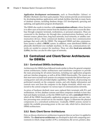 44 Chapter 2 Database System Concepts and Architecture
Application development environments, such as PowerBuilder (Sybase) or
JBuilder (Borland), have been quite popular. These systems provide an environment
for developing database applications and include facilities that help in many facets
of database systems, including database design, GUI development, querying and
updating, and application program development.
The DBMS also needs to interface with communications software, whose function
is to allow users at locations remote from the database system site to access the data-
base through computer terminals, workstations, or personal computers. These are
connected to the database site through data communications hardware such as
Internet routers, phone lines, long-haul networks, local networks, or satellite com-
munication devices. Many commercial database systems have communication
packages that work with the DBMS. The integrated DBMS and data communica-
tions system is called a DB/DC system. In addition, some distributed DBMSs are
physically distributed over multiple machines. In this case, communications net-
works are needed to connect the machines. These are often local area networks
(LANs), but they can also be other types of networks.
2.5 Centralized and Client/Server Architectures
for DBMSs
2.5.1 Centralized DBMSs Architecture
Architectures for DBMSs have followed trends similar to those for general computer
system architectures. Earlier architectures used mainframe computers to provide
the main processing for all system functions, including user application programs
and user interface programs, as well as all the DBMS functionality. The reason was
that most users accessed such systems via computer terminals that did not have pro-
cessing power and only provided display capabilities. Therefore, all processing was
performed remotely on the computer system, and only display information and
controls were sent from the computer to the display terminals, which were con-
nected to the central computer via various types of communications networks.
As prices of hardware declined, most users replaced their terminals with PCs and
workstations. At first, database systems used these computers similarly to how they
had used display terminals, so that the DBMS itself was still a centralized DBMS in
which all the DBMS functionality, application program execution, and user inter-
face processing were carried out on one machine. Figure 2.4 illustrates the physical
components in a centralized architecture. Gradually, DBMS systems started to
exploit the available processing power at the user side, which led to client/server
DBMS architectures.
2.5.2 Basic Client/Server Architectures
First, we discuss client/server architecture in general, then we see how it is applied to
DBMSs. The client/server architecture was developed to deal with computing envi-
ronments in which a large number of PCs, workstations, file servers, printers, data-
 