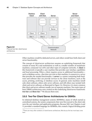46 Chapter 2 Database System Concepts and Architecture
Client CLIENT
Site 2
Client
with Disk
Client
Site 1
Diskless
Client
Server
Site 3
Server
Communication
Network
Site n
Server
and Client
. . .
Client
Server
Figure 2.6
Physical two-tier client/server
architecture.
Other machines would be dedicated servers, and others would have both client and
server functionality.
The concept of client/server architecture assumes an underlying framework that
consists of many PCs and workstations as well as a smaller number of mainframe
machines, connected via LANs and other types of computer networks. A client in
this framework is typically a user machine that provides user interface capabilities
and local processing. When a client requires access to additional functionality—
such as database access—that does not exist at that machine, it connects to a server
that provides the needed functionality. A server is a system containing both hard-
ware and software that can provide services to the client machines, such as file
access, printing, archiving, or database access. In general, some machines install
only client software, others only server software, and still others may include both
client and server software, as illustrated in Figure 2.6. However, it is more common
that client and server software usually run on separate machines. Two main types of
basic DBMS architectures were created on this underlying client/server framework:
two-tier and three-tier.13 We discuss them next.
2.5.3 Two-Tier Client/Server Architectures for DBMSs
In relational database management systems (RDBMSs), many of which started as
centralized systems, the system components that were first moved to the client side
were the user interface and application programs. Because SQL (see Chapters 4 and
5) provided a standard language for RDBMSs, this created a logical dividing point
13There are many other variations of client/server architectures. We discuss the two most basic ones
here.
 