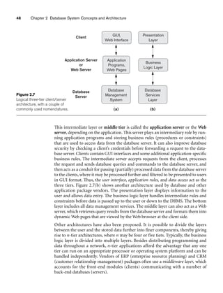 48 Chapter 2 Database System Concepts and Architecture
GUI,
Web Interface
Client
Application Server
or
Web Server
Database
Server
Application
Programs,
Web Pages
Database
Management
System
Presentation
Layer
Business
Logic Layer
Database
Services
Layer
(a) (b)
Figure 2.7
Logical three-tier client/server
architecture, with a couple of
commonly used nomenclatures.
This intermediate layer or middle tier is called the application server or the Web
server, depending on the application. This server plays an intermediary role by run-
ning application programs and storing business rules (procedures or constraints)
that are used to access data from the database server. It can also improve database
security by checking a client’s credentials before forwarding a request to the data-
base server. Clients contain GUI interfaces and some additional application-specific
business rules. The intermediate server accepts requests from the client, processes
the request and sends database queries and commands to the database server, and
then acts as a conduit for passing (partially) processed data from the database server
to the clients, where it may be processed further and filtered to be presented to users
in GUI format. Thus, the user interface, application rules, and data access act as the
three tiers. Figure 2.7(b) shows another architecture used by database and other
application package vendors. The presentation layer displays information to the
user and allows data entry. The business logic layer handles intermediate rules and
constraints before data is passed up to the user or down to the DBMS. The bottom
layer includes all data management services. The middle layer can also act as a Web
server, which retrieves query results from the database server and formats them into
dynamic Web pages that are viewed by the Web browser at the client side.
Other architectures have also been proposed. It is possible to divide the layers
between the user and the stored data further into finer components, thereby giving
rise to n-tier architectures, where n may be four or five tiers. Typically, the business
logic layer is divided into multiple layers. Besides distributing programming and
data throughout a network, n-tier applications afford the advantage that any one
tier can run on an appropriate processor or operating system platform and can be
handled independently. Vendors of ERP (enterprise resource planning) and CRM
(customer relationship management) packages often use a middleware layer, which
accounts for the front-end modules (clients) communicating with a number of
back-end databases (servers).
 