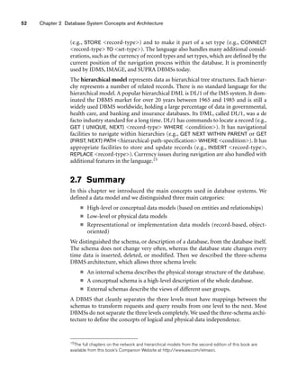 52 Chapter 2 Database System Concepts and Architecture
(e.g., STORE record-type) and to make it part of a set type (e.g., CONNECT
record-type TO set-type). The language also handles many additional consid-
erations, such as the currency of record types and set types, which are defined by the
current position of the navigation process within the database. It is prominently
used by IDMS, IMAGE, and SUPRA DBMSs today.
The hierarchical model represents data as hierarchical tree structures. Each hierar-
chy represents a number of related records. There is no standard language for the
hierarchical model. A popular hierarchical DML is DL/1 of the IMS system. It dom-
inated the DBMS market for over 20 years between 1965 and 1985 and is still a
widely used DBMS worldwide, holding a large percentage of data in governmental,
health care, and banking and insurance databases. Its DML, called DL/1, was a de
facto industry standard for a long time. DL/1 has commands to locate a record (e.g.,
GET { UNIQUE, NEXT} record-type WHERE condition). It has navigational
facilities to navigate within hierarchies (e.g., GET NEXT WITHIN PARENT or GET
{FIRST, NEXT} PATH hierarchical-path-specification WHERE condition). It has
appropriate facilities to store and update records (e.g., INSERT record-type,
REPLACE record-type). Currency issues during navigation are also handled with
additional features in the language.15
2.7 Summary
In this chapter we introduced the main concepts used in database systems. We
defined a data model and we distinguished three main categories:
■ High-level or conceptual data models (based on entities and relationships)
■ Low-level or physical data models
■ Representational or implementation data models (record-based, object-
oriented)
We distinguished the schema, or description of a database, from the database itself.
The schema does not change very often, whereas the database state changes every
time data is inserted, deleted, or modified. Then we described the three-schema
DBMS architecture, which allows three schema levels:
■ An internal schema describes the physical storage structure of the database.
■ A conceptual schema is a high-level description of the whole database.
■ External schemas describe the views of different user groups.
A DBMS that cleanly separates the three levels must have mappings between the
schemas to transform requests and query results from one level to the next. Most
DBMSs do not separate the three levels completely.We used the three-schema archi-
tecture to define the concepts of logical and physical data independence.
15The full chapters on the network and hierarchical models from the second edition of this book are
available from this book’s Companion Website at http://www.aw.com/elmasri.
 