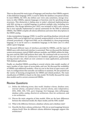 Review Questions 53
Then we discussed the main types of languages and interfaces that DBMSs support.
A data definition language (DDL) is used to define the database conceptual schema.
In most DBMSs, the DDL also defines user views and, sometimes, storage struc-
tures; in other DBMSs, separate languages or functions exist for specifying storage
structures. This distinction is fading away in today’s relational implementations,
with SQL serving as a catchall language to perform multiple roles, including view
definition. The storage definition part (SDL) was included in SQL’s early versions,
but is now typically implemented as special commands for the DBA in relational
DBMSs. The DBMS compiles all schema definitions and stores their descriptions in
the DBMS catalog.
A data manipulation language (DML) is used for specifying database retrievals and
updates. DMLs can be high level (set-oriented, nonprocedural) or low level (record-
oriented, procedural). A high-level DML can be embedded in a host programming
language, or it can be used as a standalone language; in the latter case it is often
called a query language.
We discussed different types of interfaces provided by DBMSs, and the types of
DBMS users with which each interface is associated. Then we discussed the database
system environment, typical DBMS software modules, and DBMS utilities for help-
ing users and the DBA staff perform their tasks. We continued with an overview of
the two-tier and three-tier architectures for database applications, progressively
moving toward n-tier, which are now common in many applications, particularly
Web database applications.
Finally, we classified DBMSs according to several criteria: data model, number of
users, number of sites, types of access paths, and cost. We discussed the availability
of DBMSs and additional modules—from no cost in the form of open source soft-
ware, to configurations that annually cost millions to maintain. We also pointed out
the variety of licensing arrangements for DBMS and related products. The main
classification of DBMSs is based on the data model. We briefly discussed the main
data models used in current commercial DBMSs.
Review Questions
2.1. Define the following terms: data model, database schema, database state,
internal schema, conceptual schema, external schema, data independence,
DDL, DML, SDL, VDL, query language, host language, data sublanguage,
database utility, catalog, client/server architecture, three-tier architecture, and
n-tier architecture.
2.2. Discuss the main categories of data models. What are the basic differences
between the relational model, the object model, and the XML model?
2.3. What is the difference between a database schema and a database state?
2.4. Describe the three-schema architecture. Why do we need mappings between
schema levels? How do different schema definition languages support this
architecture?
 