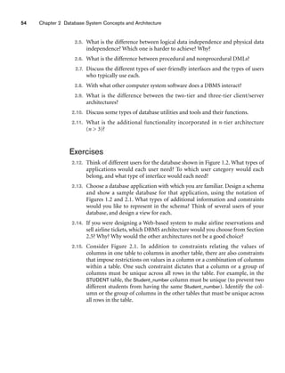 54 Chapter 2 Database System Concepts and Architecture
2.5. What is the difference between logical data independence and physical data
independence? Which one is harder to achieve? Why?
2.6. What is the difference between procedural and nonprocedural DMLs?
2.7. Discuss the different types of user-friendly interfaces and the types of users
who typically use each.
2.8. With what other computer system software does a DBMS interact?
2.9. What is the difference between the two-tier and three-tier client/server
architectures?
2.10. Discuss some types of database utilities and tools and their functions.
2.11. What is the additional functionality incorporated in n-tier architecture
(n  3)?
Exercises
2.12. Think of different users for the database shown in Figure 1.2. What types of
applications would each user need? To which user category would each
belong, and what type of interface would each need?
2.13. Choose a database application with which you are familiar. Design a schema
and show a sample database for that application, using the notation of
Figures 1.2 and 2.1. What types of additional information and constraints
would you like to represent in the schema? Think of several users of your
database, and design a view for each.
2.14. If you were designing a Web-based system to make airline reservations and
sell airline tickets, which DBMS architecture would you choose from Section
2.5? Why? Why would the other architectures not be a good choice?
2.15. Consider Figure 2.1. In addition to constraints relating the values of
columns in one table to columns in another table, there are also constraints
that impose restrictions on values in a column or a combination of columns
within a table. One such constraint dictates that a column or a group of
columns must be unique across all rows in the table. For example, in the
STUDENT table, the Student_number column must be unique (to prevent two
different students from having the same Student_number). Identify the col-
umn or the group of columns in the other tables that must be unique across
all rows in the table.
 