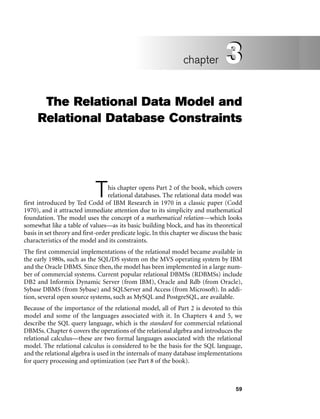 59
The Relational Data Model and
Relational Database Constraints
This chapter opens Part 2 of the book, which covers
relational databases. The relational data model was
first introduced by Ted Codd of IBM Research in 1970 in a classic paper (Codd
1970), and it attracted immediate attention due to its simplicity and mathematical
foundation. The model uses the concept of a mathematical relation—which looks
somewhat like a table of values—as its basic building block, and has its theoretical
basis in set theory and first-order predicate logic. In this chapter we discuss the basic
characteristics of the model and its constraints.
The first commercial implementations of the relational model became available in
the early 1980s, such as the SQL/DS system on the MVS operating system by IBM
and the Oracle DBMS. Since then, the model has been implemented in a large num-
ber of commercial systems. Current popular relational DBMSs (RDBMSs) include
DB2 and Informix Dynamic Server (from IBM), Oracle and Rdb (from Oracle),
Sybase DBMS (from Sybase) and SQLServer and Access (from Microsoft). In addi-
tion, several open source systems, such as MySQL and PostgreSQL, are available.
Because of the importance of the relational model, all of Part 2 is devoted to this
model and some of the languages associated with it. In Chapters 4 and 5, we
describe the SQL query language, which is the standard for commercial relational
DBMSs. Chapter 6 covers the operations of the relational algebra and introduces the
relational calculus—these are two formal languages associated with the relational
model. The relational calculus is considered to be the basis for the SQL language,
and the relational algebra is used in the internals of many database implementations
for query processing and optimization (see Part 8 of the book).
3
chapter 3
 
