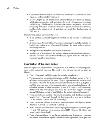 ■ Our presentation on spatial databases and multimedia databases has been
expanded and updated in Chapter 26
■ A new Chapter 27 on information retrieval techniques has been added,
which discusses models and techniques for retrieval, querying, browsing,
and indexing of information from Web documents; we present the typical
processing steps in an information retrieval system, the evaluation metrics,
and how information retrieval techniques are related to databases and to
Web search
The following are key features of the book:
■ A self-contained, flexible organization that can be tailored to individual
needs
■ A Companion Website (http://www.aw.com/elmasri) includes data to be
loaded into various types of relational databases for more realistic student
laboratory exercises
■ A simple relational algebra and calculus interpreter
■ A collection of supplements, including a robust set of materials for instruc-
tors and students, such as PowerPoint slides, figures from the text, and an
instructor’s guide with solutions
Organization of the Sixth Edition
There are significant organizational changes in the sixth edition, as well as improve-
ment to the individual chapters. The book is now divided into eleven parts as
follows:
■ Part 1 (Chapters 1 and 2) includes the introductory chapters
■ The presentation on relational databases and SQL has been moved to Part 2
(Chapters 3 through 6) of the book; Chapter 3 presents the formal relational
model and relational database constraints; the material on SQL (Chapters 4
and 5) is now presented before our presentation on relational algebra and cal-
culus in Chapter 6 to allow instructors to start SQL projects early in a course
if they wish (this reordering is also based on a study that suggests students
master SQL better when it is taught before the formal relational languages)
■ The presentation on entity-relationship modeling and database design is
now in Part 3 (Chapters 7 through 10), but it can still be covered before Part
2 if the focus of a course is on database design
■ Part 4 covers the updated material on object-relational and object-oriented
databases (Chapter 11) and XML (Chapter 12)
■ Part 5 includes the chapters on database programming techniques (Chapter
13) and Web database programming using PHP (Chapter 14, which was
moved earlier in the book)
■ Part 6 (Chapters 15 and 16) are the normalization and design theory chapters
(we moved all the formal aspects of normalization algorithms to Chapter 16)
viii Preface
 
