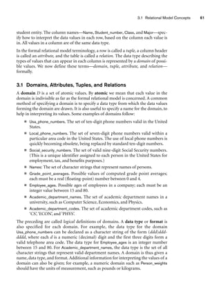 3.1 Relational Model Concepts 61
student entity. The column names—Name, Student_number, Class, and Major—spec-
ify how to interpret the data values in each row, based on the column each value is
in. All values in a column are of the same data type.
In the formal relational model terminology, a row is called a tuple, a column header
is called an attribute, and the table is called a relation. The data type describing the
types of values that can appear in each column is represented by a domain of possi-
ble values. We now define these terms—domain, tuple, attribute, and relation—
formally.
3.1 Domains, Attributes, Tuples, and Relations
A domain D is a set of atomic values. By atomic we mean that each value in the
domain is indivisible as far as the formal relational model is concerned. A common
method of specifying a domain is to specify a data type from which the data values
forming the domain are drawn. It is also useful to specify a name for the domain, to
help in interpreting its values. Some examples of domains follow:
■ Usa_phone_numbers. The set of ten-digit phone numbers valid in the United
States.
■ Local_phone_numbers. The set of seven-digit phone numbers valid within a
particular area code in the United States. The use of local phone numbers is
quickly becoming obsolete, being replaced by standard ten-digit numbers.
■ Social_security_numbers. The set of valid nine-digit Social Security numbers.
(This is a unique identifier assigned to each person in the United States for
employment, tax, and benefits purposes.)
■ Names: The set of character strings that represent names of persons.
■ Grade_point_averages. Possible values of computed grade point averages;
each must be a real (floating-point) number between 0 and 4.
■ Employee_ages. Possible ages of employees in a company; each must be an
integer value between 15 and 80.
■ Academic_department_names. The set of academic department names in a
university, such as Computer Science, Economics, and Physics.
■ Academic_department_codes. The set of academic department codes, such as
‘CS’,‘ECON’, and ‘PHYS’.
The preceding are called logical definitions of domains. A data type or format is
also specified for each domain. For example, the data type for the domain
Usa_phone_numbers can be declared as a character string of the form (ddd)ddd-
dddd, where each d is a numeric (decimal) digit and the first three digits form a
valid telephone area code. The data type for Employee_ages is an integer number
between 15 and 80. For Academic_department_names, the data type is the set of all
character strings that represent valid department names. A domain is thus given a
name, data type, and format. Additional information for interpreting the values of a
domain can also be given; for example, a numeric domain such as Person_weights
should have the units of measurement, such as pounds or kilograms.
 