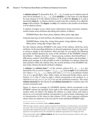 62 Chapter 3 The Relational Data Model and Relational Database Constraints
A relation schema2 R, denoted by R(A1, A2, ..., An), is made up of a relation name R
and a list of attributes, A1, A2, ..., An. Each attribute Ai is the name of a role played
by some domain D in the relation schema R. D is called the domain of Ai and is
denoted by dom(Ai). A relation schema is used to describe a relation; R is called the
name of this relation. The degree (or arity) of a relation is the number of attributes
n of its relation schema.
A relation of degree seven, which stores information about university students,
would contain seven attributes describing each student. as follows:
STUDENT(Name, Ssn, Home_phone, Address, Office_phone, Age, Gpa)
Using the data type of each attribute, the definition is sometimes written as:
STUDENT(Name: string, Ssn: string, Home_phone: string, Address: string,
Office_phone: string, Age: integer, Gpa: real)
For this relation schema, STUDENT is the name of the relation, which has seven
attributes. In the preceding definition, we showed assignment of generic types such
as string or integer to the attributes. More precisely, we can specify the following
previously defined domains for some of the attributes of the STUDENT relation:
dom(Name) = Names; dom(Ssn) = Social_security_numbers; dom(HomePhone) =
USA_phone_numbers3, dom(Office_phone) = USA_phone_numbers, and dom(Gpa) =
Grade_point_averages. It is also possible to refer to attributes of a relation schema by
their position within the relation; thus, the second attribute of the STUDENT rela-
tion is Ssn, whereas the fourth attribute is Address.
A relation (or relation state)4 r of the relation schema R(A1, A2, ..., An), also
denoted by r(R), is a set of n-tuples r = {t1, t2, ..., tm}. Each n-tuple t is an ordered list
of n values t =v1, v2, ..., vn, where each value vi, 1 ≤ i ≤ n, is an element of dom
(Ai) or is a special NULL value. (NULL values are discussed further below and in
Section 3.1.2.) The ith value in tuple t, which corresponds to the attribute Ai, is
referred to as t[Ai] or t.Ai (or t[i] if we use the positional notation). The terms
relation intension for the schema R and relation extension for a relation state r(R)
are also commonly used.
Figure 3.1 shows an example of a STUDENT relation, which corresponds to the
STUDENT schema just specified. Each tuple in the relation represents a particular
student entity (or object). We display the relation as a table, where each tuple is
shown as a row and each attribute corresponds to a column header indicating a role
or interpretation of the values in that column. NULL values represent attributes
whose values are unknown or do not exist for some individual STUDENT tuple.
2A relation schema is sometimes called a relation scheme.
3With the large increase in phone numbers caused by the proliferation of mobile phones, most metropol-
itan areas in the U.S. now have multiple area codes, so seven-digit local dialing has been discontinued in
most areas. We changed this domain to Usa_phone_numbers instead of Local_phone_numbers which
would be a more general choice. This illustrates how database requirements can change over time.
4This has also been called a relation instance. We will not use this term because instance is also used
to refer to a single tuple or row.
 
